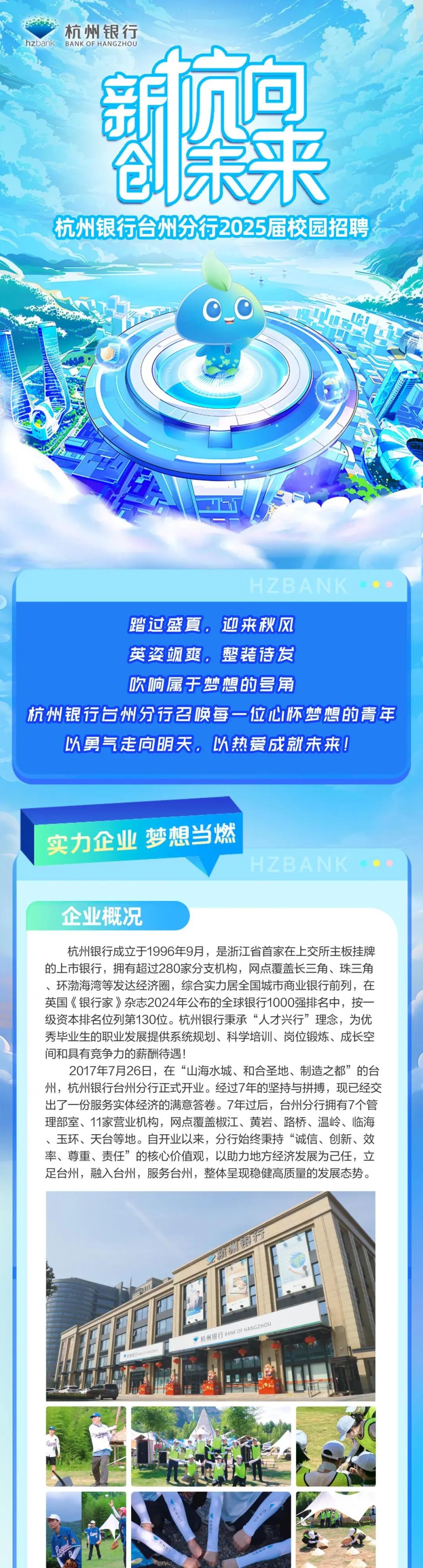<p>杭州银行</p>
<p>hzbanKBANK OF HANGzHOU</p>
<p>蔡果<br/>杭州银行合州分行2025届校园招聘</p>
<p>HZBANK</p>
<p>踏过盛夏，迎来秋风</p>
<p>英姿飒.整装诗发</p>
<p>吹响属于梦想的号角</p>
<p>杭州银行台州分行召唤每一位心怀梦想的青年<br/>以勇气走向明天.以热爱成就未来!</p>
<p>实力企业 梦想当燃</p>
<p>企业概况</p>
<p>杭州银行成立于1996年9月，是浙江省首家在上交所主板挂牌<br/>的上市银行，拥有超过280家分支机构，网点覆盖长三角、珠三角<br/>、环渤海湾等发达经济圈，综合实力居全国城市商业银行前列，在<br/>英国《银行家》杂志2024年公布的全球银行1000强排名中，按一<br/>级资本排名位列第130位。杭州银行秉承“人才兴行”理念，为优<br/>秀毕业生的职业发展提供系统规划、科学培训、岗位锻炼、成长空<br/>间和具有竞争力的薪酬待遇!</p>
<p>2017年7月26日，在“山海水城、和合圣地、制造之都”的台<br/>州，杭州银行台州分行正式开业。经过7年的坚持与拼搏，现已经交<br/>出了一份服务实体经济的满意答卷。7年过后，台州分行拥有7个管<br/>理部室、11家营业机构，网点覆盖椒江、黄岩、路桥、温岭、临海<br/>、玉环、天台等地。自开业以来，分行始终秉持“诚信、创新、效<br/>率、尊重、责任”的核心价值观，以助力地方经济发展为己任，立<br/>足台州，融入台州，服务台州，整体呈现稳健高质量的发展态势。</p>
<p>航州味:行</p>
<p>PntBwo no0</p>
<p>杭州银行BANK OFHANGZHOU</p>
