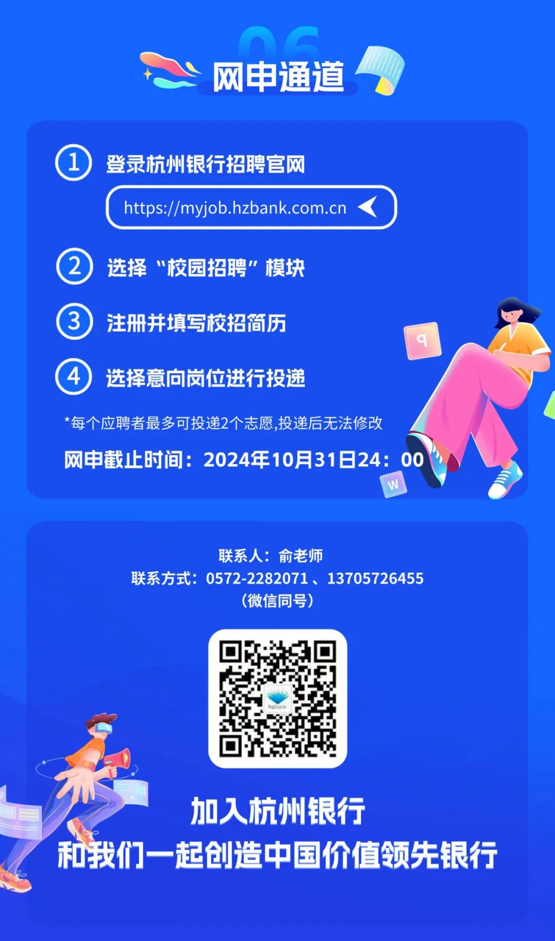 <p>网申通道</p>
<p>登录杭州银行招聘官网</p>
<p>https://myjob.hzbank.com.cn</p>
<p>选择“校园招聘”模块<br/>注册并填写校招简历</p>
<p>选择意向岗位进行投递</p>
<p>*每个应聘者最多可投递2个志愿,投递后无法修改</p>
<p>网申截止时间:2024年10月31日24:00</p>
<p>联系人:俞老师</p>
<p>联系方式:0572-2282071、13705726455</p>
<p>(微信同号)</p>
<p>加入杭州银行</p>
<p>和我们一起创造中国价值领先银行</p>