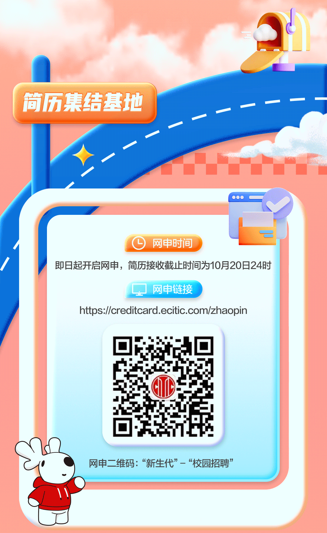 <p>简历集结基地</p>
<p> 0</p>
<p>F网申时间国</p>
<p>即日起开启网申,简历接收截止时间为10月20日24时</p>
<p>网申链接</p>
<p>https://creditcard.ecitic.com/zhaopin</p>
<p>大网申二维码:“新生代”-“校园招聘”</p>

