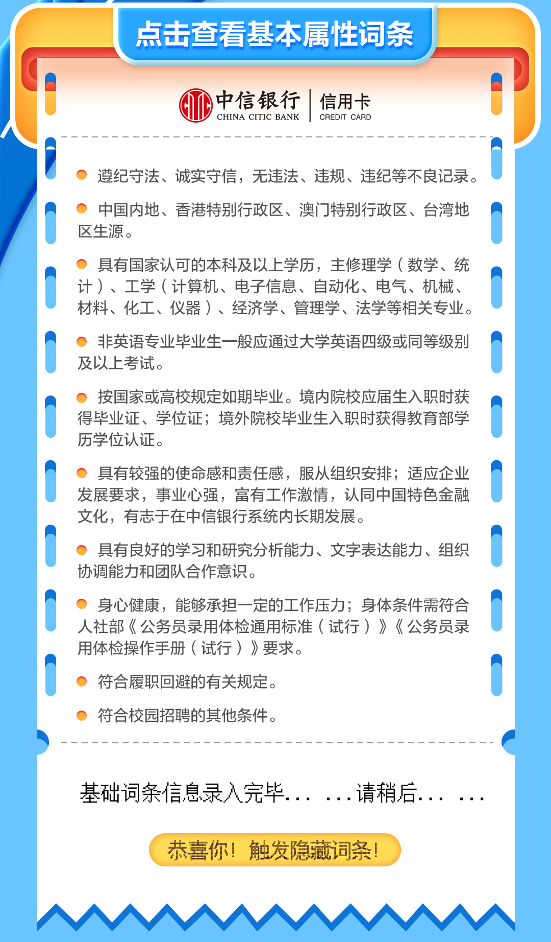 <p>点击查看基本属性词条</p>
<p>中信银行 信用卡</p>
<p>CHINA CITIC BANKCREDIT CARD</p>
<p> 遵纪守法、诚实守信,无违法、违规、违纪等不良记录。</p>
<p>中国内地、香港特别行政区、澳门]特别行政区、台湾地</p>
<p>区生源。</p>
<p>0具有国家认可的本科及以上学历,主修理学(数学、统</p>
<p>计)、工学(计算机、电子信息、自动化、电气、机械、</p>
<p>材料、化工、仪器)、经济学、管理学、法学等相关专业。</p>
<p>非英语专业毕业生一般应通过大学英语四级或同等级别</p>
<p>及以上考试。</p>
<p> 按国家或高校规定如期毕业。境内院校应届生入职时获</p>
<p>得毕业证、学位证;境外院校毕业生入职时获得教育部学</p>
<p>历学位认证。</p>
<p>0具有较强的使命感和责任感,服从组织安排;适应企业</p>
<p>发展要求,事业心强,富有工作激情,认同中国特色金融</p>
<p>文化,有志于在中信银行系统内长期发展。</p>
<p>0具有良好的学习和研究分析能力、文字表达能力、组织</p>
<p>协调能力和团队合作意识。</p>
<p>0身心健康,能够承担一-定的工作压力;身体条件需符合</p>
<p>人社部《公务员录用体检通用标准(试行)》《公务员录</p>
<p>用体检操作手册(试行)》要求。</p>
<p>符合履职回避的有关规定。</p>
<p>0符合校园招聘的其他条件。</p>
<p>基础词条信息录入完毕... ...请稍后... ...</p>
<p>恭喜你!触发隐藏词条</p>
