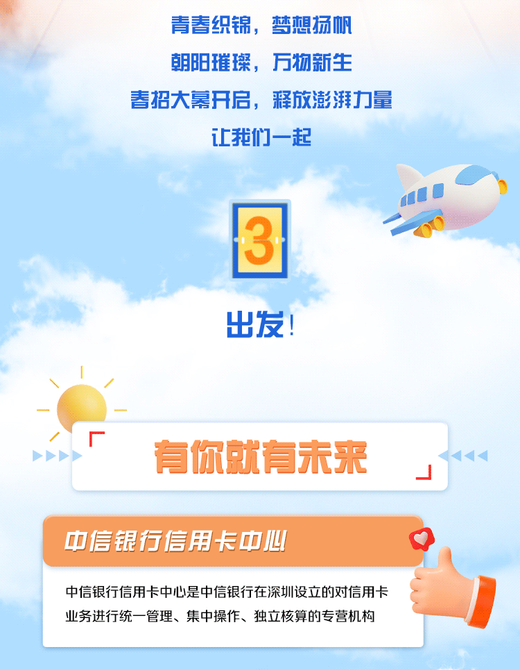 <p>青春织锦，梦想扬帆<br/>朝阳璀璨，万物新生</p>
<p>春招大幕开启，释放澎湃力量</p>
<p>让我们一起</p>
<p>出发!</p>
<p>有你就有未来</p>
<p>中信银行信用卡中心</p>
<p>中信银行信用卡中心是中信银行在深圳设立的对信用卡<br/>业务进行统一管理、集中操作、独立核算的专营机构</p>
