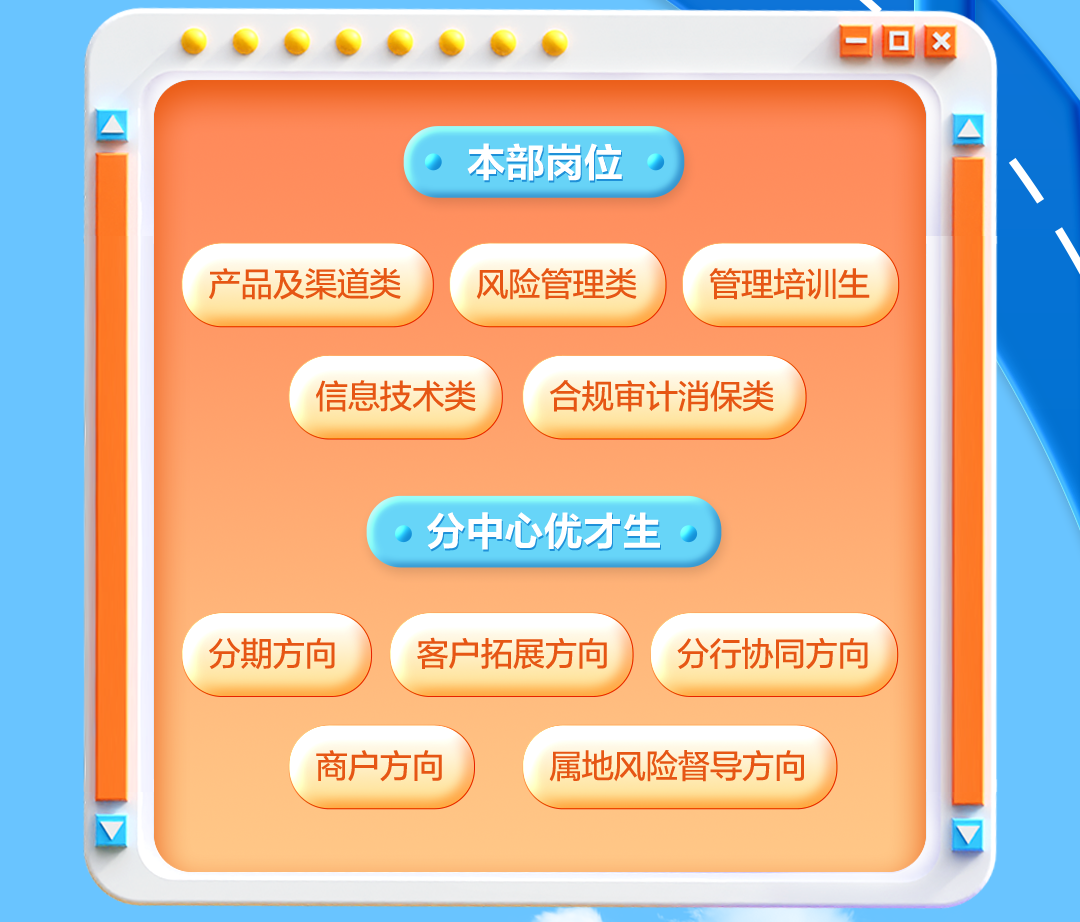 <p>. ...... .EOX</p>
<p> </p>
<p>本部岗位\\</p>
<p>2-</p>
<p>产品及渠道类风险管理类管理培训生</p>
<p>信息技术类合规审计消保类</p>
<p>,分中心优才生)</p>
<p>分期方向客户拓展方向分行协同方向</p>
<p>商户方向属地风险督导方向</p>
<p> V</p>
