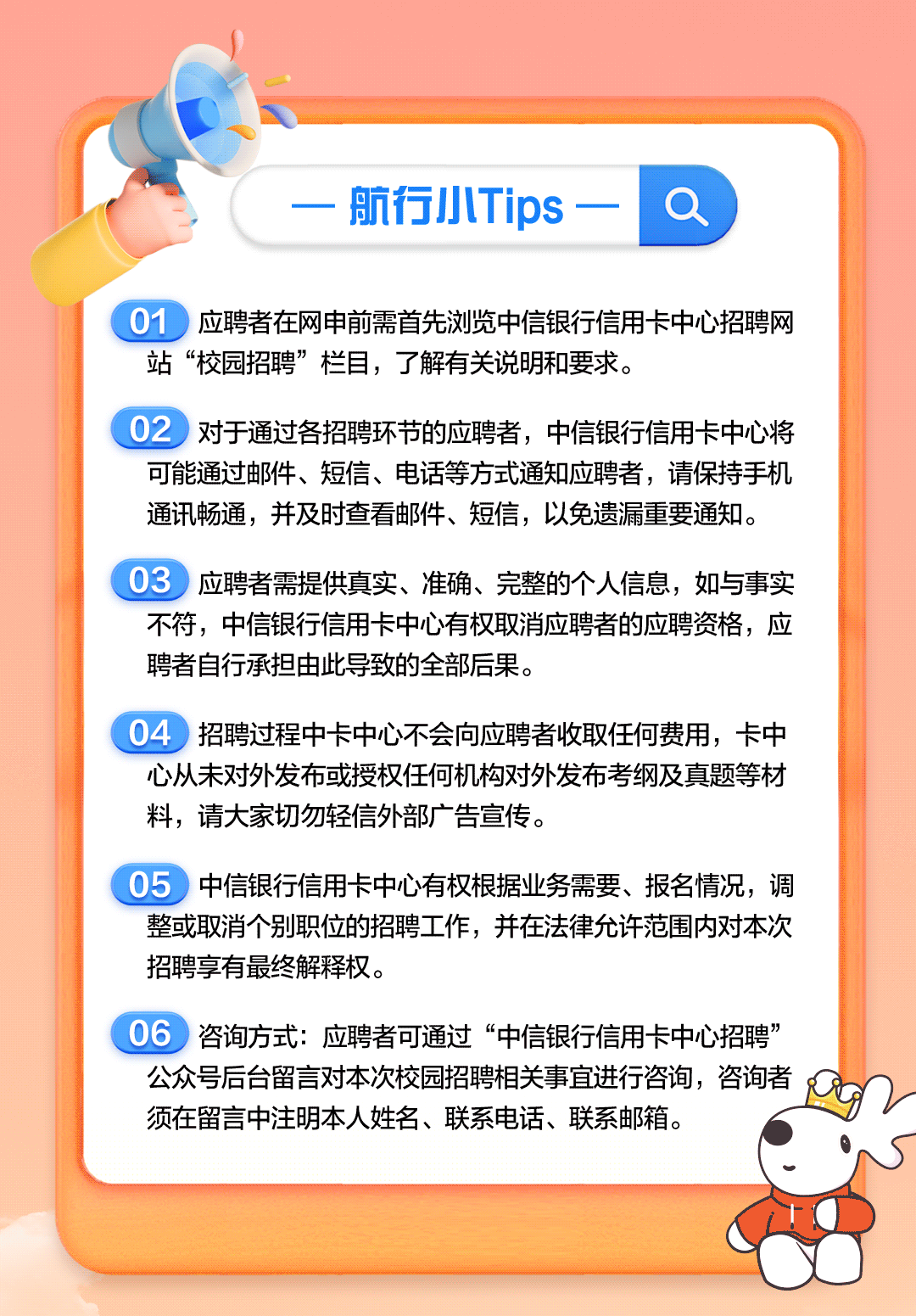 <p>航行小Tips</p>
<p>01<br/>应聘者在网申前需首先浏览中信银行信用卡中心招聘网<br/>站“校园招聘”栏目，了解有关说明和要求。</p>
<p>02<br/>对于通过各招聘环节的应聘者，中信银行信用卡中心将<br/>可能通过邮件、短信、电话等方式通知应聘者，请保持手机<br/>通讯畅通，并及时查看邮件、短信，以免遗漏重要通知。</p>
<p>03<br/>应聘者需提供真实、准确、完整的个人信息，如与事实<br/>不符，中信银行信用卡中心有权取消应聘者的应聘资格，应<br/>聘者自行承担由此导致的全部后果。</p>
<p>04招聘过程中卡中心不会向应聘者收取任何费用，卡中<br/>心从未对外发布或授权任何机构对外发布考纲及真题等材<br/>料，请大家切勿轻信外部广告宣传。</p>
<p>05中信银行信用卡中心有权根据业务需要、报名情况，调<br/>整或取消个别职位的招聘工作，并在法律允许范围内对本次<br/>招聘享有最终解释权。</p>
<p>06咨询方式:应聘者可通过“中信银行信用卡中心招聘”<br/>公众号后台留言对本次校园招聘相关事宜进行咨询，咨询者<br/>须在留言中注明本人姓名、联系电话、联系邮箱。</p>
