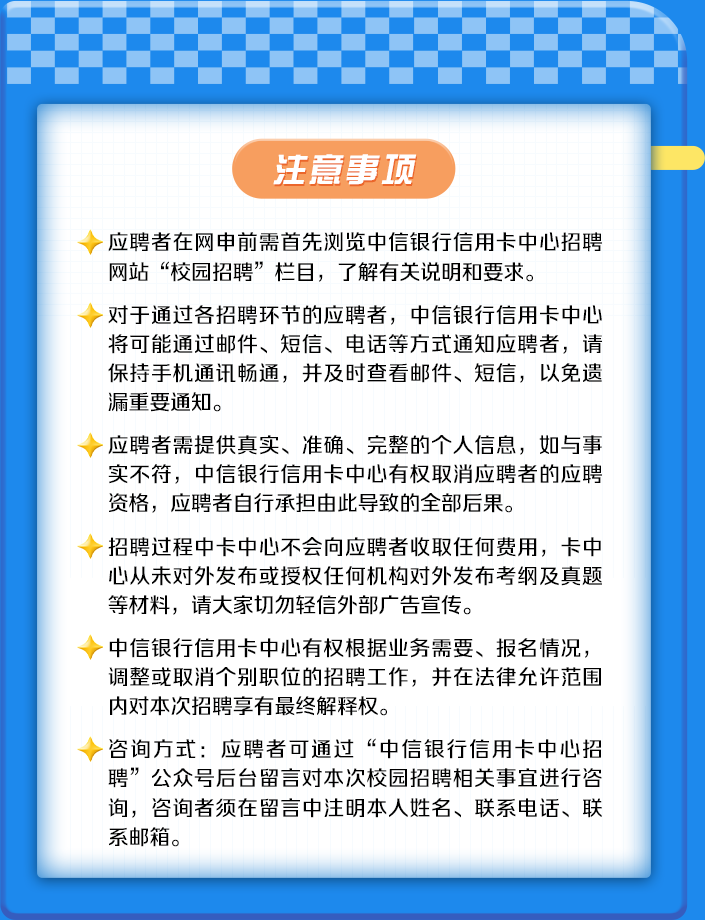 <p>注意事项</p>
<p>~应聘者在网申前需首先浏览中信银行信用卡中心招聘</p>
<p>网站“校园招聘”栏目,了解有关说明和要求。</p>
<p>>对于通过各招聘环节的应聘者,中信银行信用卡中心</p>
<p>将可能通过邮件、短信、电话等方式通知应聘者,请</p>
<p>保持手机通讯畅通,并及时查看邮件、短信,以免遗</p>
<p>漏重要通知。</p>
<p>~应聘者需提供真实、准确、完整的个人信息,如与事</p>
<p>实不符,中信银行信用卡中心有权取消应聘者的应聘</p>
<p>资格,应聘者自行承担由此导致的全部后果。</p>
<p>r招聘过程中卡中心不会向应聘者收取任何费用,卡中</p>
<p>心从未对外发布或授权任何机构对外发布考纲及真题</p>
<p>等材料,请大家切勿轻信外部广告宣传。</p>
<p>>中信银行信用卡中心有权根据业务需要、报名情况,</p>
<p>调整或取消个别职位的招聘工作,并在法律允许范围</p>
<p>内对本次招聘享有最终解释权。</p>
<p>~咨询方式:应聘者可通过“中信银行信用卡中心招</p>
<p>聘”公众号后台留言对本次校园招聘相关事宜进行咨</p>
<p>询,咨询者须在留言中注明本人姓名、联系电话、联</p>
<p>系邮箱。</p>

<table>
<tr><td></td>
<td></td>
<td>:</td>
<td></td>
<td>:</td>
<td>:</td>
<td></td>
<td>:</td>
<td></td>
<td>:</td>
<td></td>
<td>:</td>
<td></td>
<td></td>
</tr>
</table>

