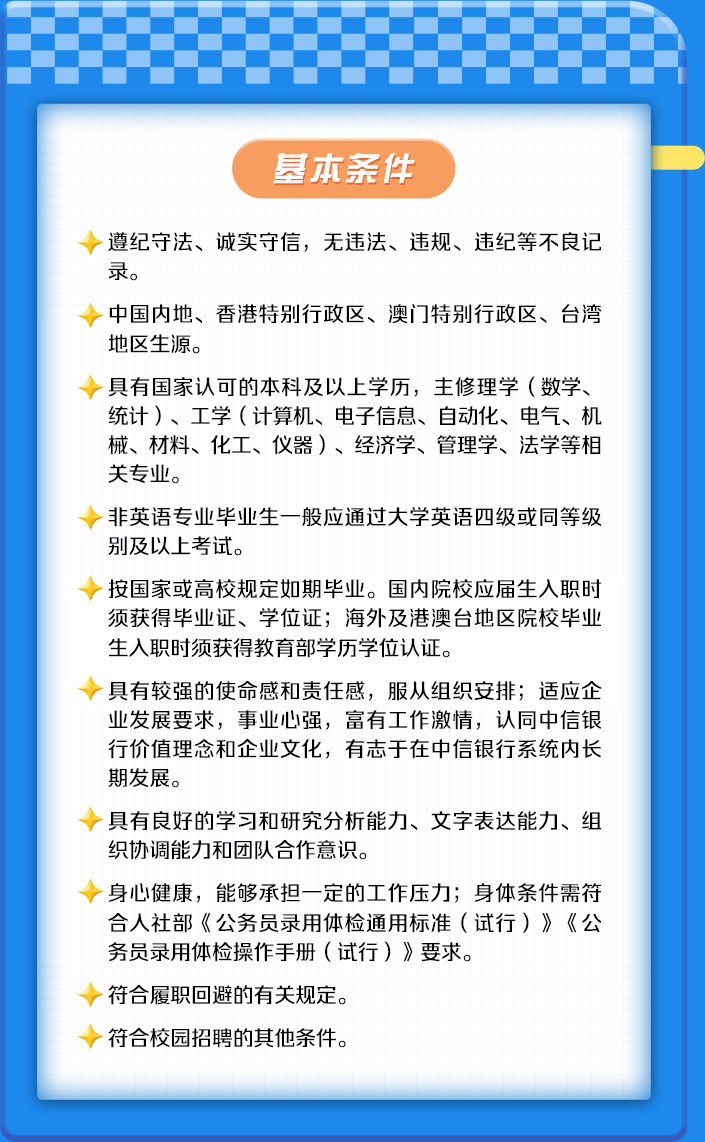 <p>基本条件</p>
<p>遵纪守法、诚实守信,无违法、违规、违纪等不良记</p>
<p>录。</p>
<p>中国内地、香港特别行政区、澳i门特别行政区、台湾</p>
<p>地区生源。</p>
<p>具有国家认可的本科及以上学历,主修理学(数学、</p>
<p>统计)、工学(计算机、电子信息、自动化、电气、机</p>
<p>械、材料、化工、仪器)、经济学、管理学、法学等相</p>
<p>关专业。</p>
<p>非英语专业毕业生一般应通过大学英语四级或同等级</p>
<p>别及以上考试。</p>
<p>按国家或高校规定如期毕业。国内院校应届生入职时</p>
<p>须获得毕业证、学位证;海外及港澳台地区院校毕业</p>
<p>生入职时须获得教育部学历学位认证。</p>
<p>具有较强的使命感和责任感,服从组织安排;适应企</p>
<p>业发展要求,事业心强,富有工作激情,认同中信银</p>
<p>行价值理念和企业文化,有志于在中信银行系统内长</p>
<p>期发展。</p>
<p>具有良好的学习和研究分析能力、文字表达能力、组</p>
<p>织协调能力和团队合作意识。</p>
<p>身心健康,能够承担一定的工作压力;身体条件需符</p>
<p>合人社部《公务员录用体检通用标准(试行)》《公</p>
<p>务员录用体检操作手册(试行)》要求。</p>
<p>符合履职回避的有关规定。</p>
<p>符合校园招聘的其他条件。</p>
