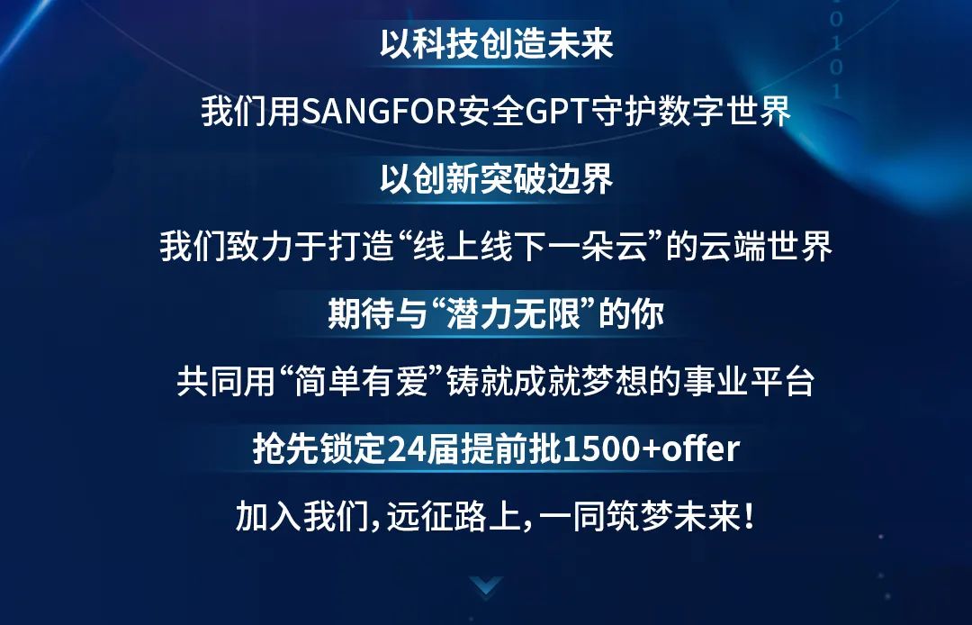 以科技创造未来\\n我们用SANGFOR安全GPT守护数字世界\\n以创新突破边界\\n我们致力于打造“线上线下一朵云”的云端世界\\n期待与“潜力无限”的你\\n共同用“简单有爱”铸就成就梦想的事业平台\\n抢先锁定24届提前批1500+offer\\n加入我们,远征路上，一同筑梦未来!\\n