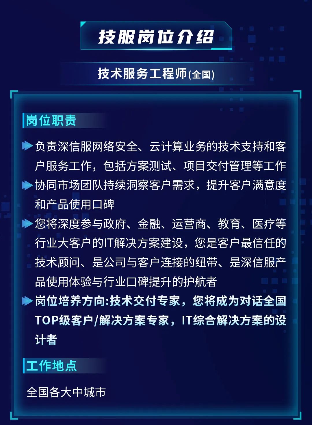 <p>技服岗位介绍<br/>技术服务工程师(全国)</p>
<p>岗位职责</p>
<p>负责深信服网络安全、云计算业务的技术支持和客<br/>户服务工作，包括方案测试、项目交付管理等工作<br/>协同市场团队持续洞察客户需求，提升客户满意度<br/>和产品使用口碑</p>
<p>您将深度参与政府、金融、运营商、教育、医疗等<br/>行业大客户的IT解决方案建设，您是客户最信任的<br/>技术顾问、是公司与客户连接的纽带、是深信服产<br/>品使用体验与行业口碑提升的护航者</p>
<p>岗位培养方向:技术交付专家，您将成为对话全国<br/>TOP级客户/解决方案专家，IT综合解决方案的设<br/>计者</p>
<p>工作地点</p>
<p>全国各大中城市</p>
