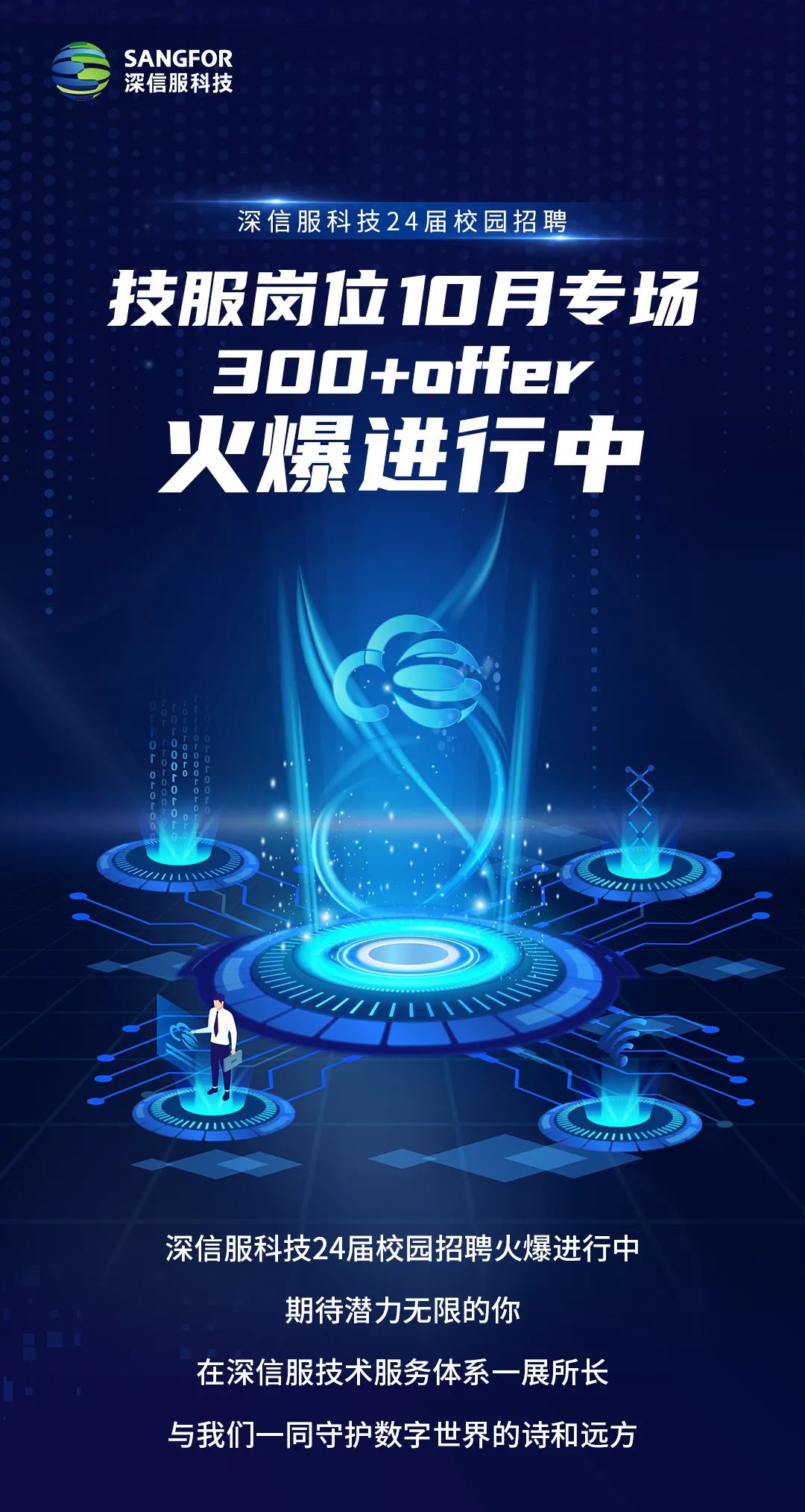 <p>SANGFOR<br/>深信服科技</p>
<p>深信服科技24届校园招聘</p>
<p>技服岗位0月专场<br/>300+offer</p>
<p>火爆进行中</p>
<p>深信服科技24届校园招聘火爆进行中</p>
<p>期待潜力无限的你</p>
<p>在深信服技术服务体系一展所长<br/>与我们一同守护数字世界的诗和远方</p>
