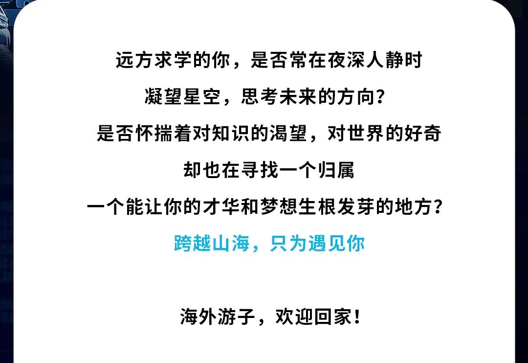 <p>远方求学的你，是否常在夜深人静时<br/>凝望星空，思考未来的方向?</p>
<p>是否怀揣着对知识的渴望，对世界的好奇</p>
<p>却也在寻找一个归属</p>
<p>一个能让你的才华和梦想生根发芽的地方?</p>
<p>跨越山海，只为遇见你</p>
<p>海外游子，欢迎回家!</p>
