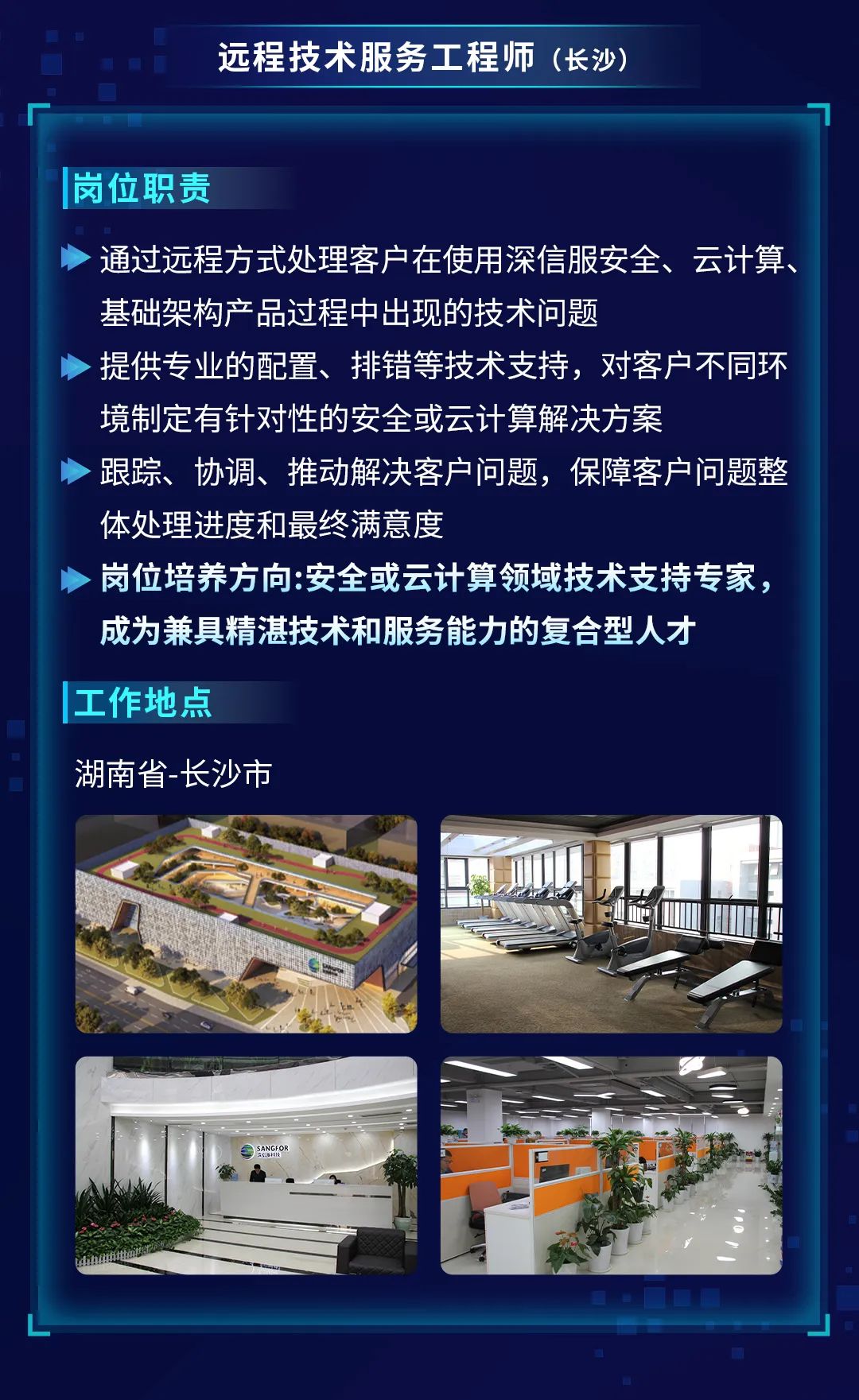 <p>远程技术服务工程师(长沙)</p>
<p>岗位职责</p>
<p>通过远程方式处理客户在使用深信服安全、云计算、<br/>基础架构产品过程中出现的技术问题</p>
<p>提供专业的配置、排错等技术支持，对客户不同环<br/>境制定有针对性的安全或云计算解决方案</p>
<p>跟踪、协调、推动解决客户问题，保障客户问题整<br/>体处理进度和最终满意度</p>
<p>岗位培养方向:安全或云计算领域技术支持专家，<br/>成为兼具精湛技术和服务能力的复合型人才</p>
<p>工作地点</p>
<p>湖南省-长沙市</p>
<p>?</p>
