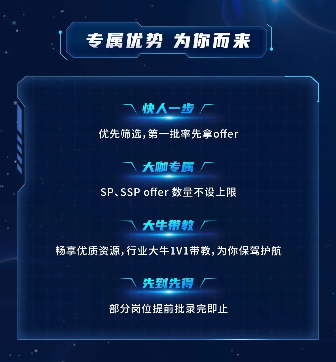 专属优势为你而来\\n快人一步\\n优先筛选，第一批率先拿offer\\n大咖专属\\nSP、SSP offer数量不设上限\\n大牛带教\\n畅享优质资源，行业大牛1V1带教，为你保驾护航\\n先到先得\\n部分岗位提前批录完即止\\n