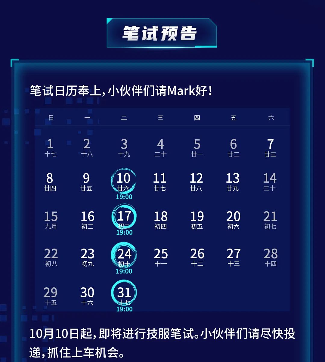 <p>笔试预告</p>
<p>笔试日历奉上,小伙伴们请Mark好!</p>
<p>日</p>
<p>三</p>
<p>四</p>
<p>五</p>
<p>六</p>
<p>1</p>
<p>十七</p>
<p>2</p>
<p>十八</p>
<p>3</p>
<p>十九</p>
<p>4</p>
<p>二+</p>
<p>廿一</p>
<p>6</p>
<p>廿二</p>
<p>7</p>
<p>廿三</p>
<p>8</p>
<p>廿四</p>
<p>9</p>
<p>廿五</p>
<p>10</p>
<p>廿六</p>
<p>19:00</p>
<p>11</p>
<p>廿七</p>
<p>12</p>
<p>廿八</p>
<p>13</p>
<p>廿九</p>
<p>14</p>
<p>三十</p>
<p>15</p>
<p>九月</p>
<p>16</p>
<p>初二</p>
<p>17</p>
<p>19:00</p>
<p>18</p>
<p>初四</p>
<p>19</p>
<p>初五</p>
<p>20</p>
<p>初六</p>
<p>21</p>
<p>初七</p>
<p>22</p>
<p>初八</p>
<p>23</p>
<p>初九</p>
<p>24</p>
<p>初士</p>
<p>19:00</p>
<p>25</p>
<p>X</p>
<p>26</p>
<p>十二</p>
<p>27</p>
<p>十三</p>
<p>28</p>
<p>十四</p>
<p>29</p>
<p>十五</p>
<p>30</p>
<p>十六</p>
<p>31</p>
<p>19:00</p>
<p>10月10日起,即将进行技服笔试。小伙伴们请尽快投<br/>递,抓住上车机会。</p>
