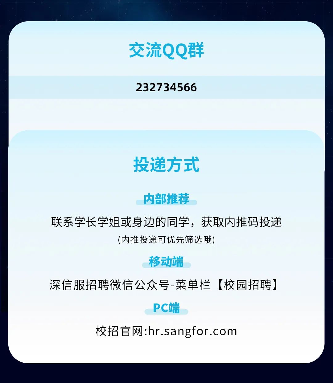 <p>交流QQ群<br/>232734566</p>
<p>投递方式</p>
<p>内部推荐</p>
<p>联系学长学姐或身边的同学，获取内推码投递</p>
<p>(内推投递可优先筛选哦)</p>
<p>移动端</p>
<p>深信服招聘微信公众号-菜单栏[校园招聘]</p>
<p>PC端</p>
<p>校招官网:hr.sangfor.com</p>
