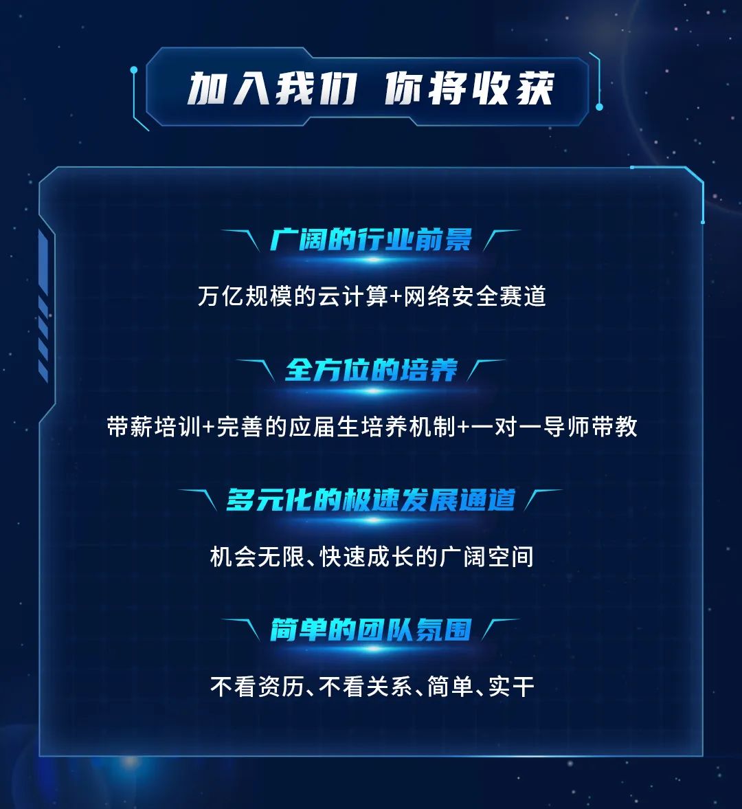 加入我们\\n你将收获\\n广阔的行业前景\\n万亿规模的云计算+网络安全赛道\\n全方位的培养\\n带薪培训+完善的应届生培养机制+一对一导师带教\\n多元1化的极速发展通道\\n机会无限、快速成长的广阔空间\\n简单的团队氛围\\n不看资历、不看关系、简单、实干\\n