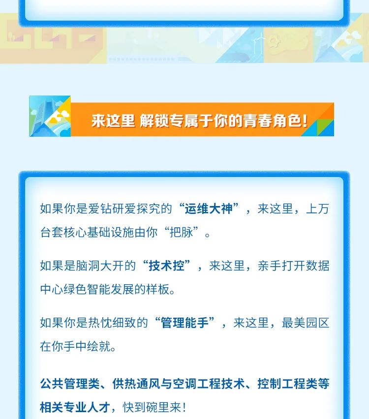 
<table>
<tr><td></td>
</tr>
<tr><td>来这里解锁专属于你的青春角色!</td>
</tr>
<tr><td></td>
</tr>
<tr><td>如果你是爱钻研爱探究的“运维大神”,来这里,上万台套核心基础设施由你“把脉”如果是脑洞大开的“技术控”,来这里,亲手打开数据中心绿色智能发展的样板。如果你是热忱细致的“管理能手”,来这里,最美园区在你手中绘就。公共管理类、供热通风与空调工程技术、控制工程类等相关专业人才,快到碗里来!</td>
</tr>
</table>
