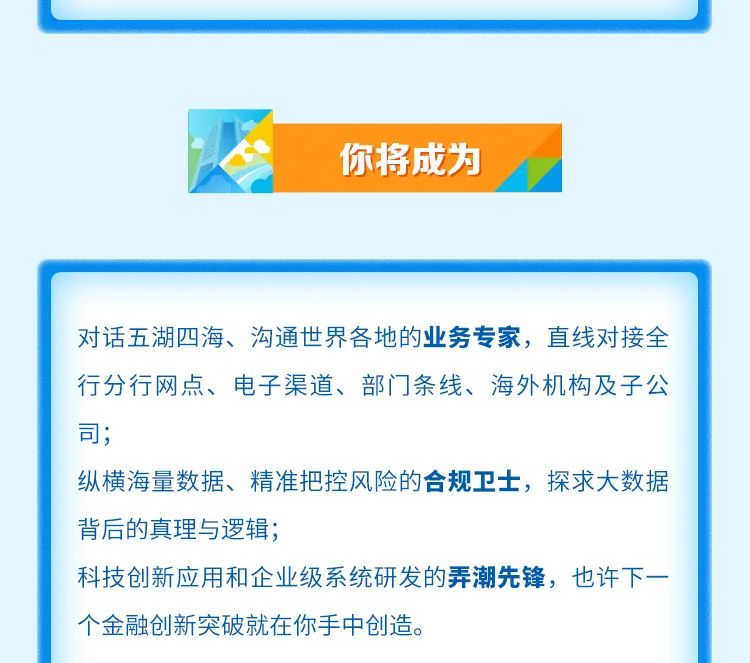 <p>你将成为</p>
<p>对话五湖四海、沟通世界各地的业务专家，直线对接全<br/>行分行网点、电子渠道、部门条线、海外机构及子公<br/>司;</p>
<p>纵横海量数据、精准把控风险的合规卫士，探求大数据<br/>背后的真理与逻辑;</p>
<p>科技创新应用和企业级系统研发的弄潮先锋，也许下一<br/>个金融创新突破就在你手中创造。</p>
