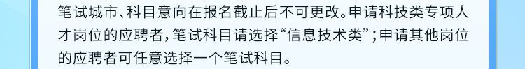 <p>笔试城市、科目意向在报名截止后不可更改。申请科技类专项人<br/>才岗位的应聘者,笔试科目请选择&ldquo;信息技术类&rdquo;;申请其他岗位<br/>的应聘者可任意选择一个笔试科目。</p>
