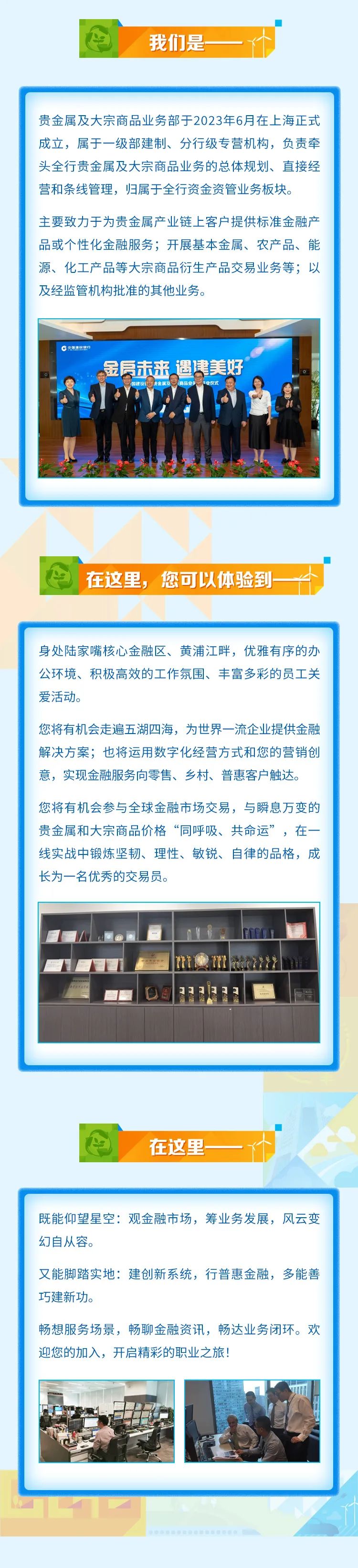 <p>我们是一</p>
<p>贵金属及大宗商品业务部于2023年6月在上海正式</p>
<p>成立,属于一级部建制、分行级专营机构,负责牵</p>
<p>头全行贵金属及大宗商品业务的总体规划、直接经</p>
<p>营和条线管理,归属于全行资金资管业务板块。</p>
<p>主要致力于为贵金属产业链.上客户提供标准金融产</p>
<p>品或个性化金融服务;开展基本金属、农产品、能</p>
<p>源、化工产品等大宗商品衍生产品交易业务等;以</p>
<p>及经监管机构批准的其他业务。</p>
<p>C中国建设银行</p>
<p>金房未来遇建美好</p>
<p>四建设是金属及商品业多平业仪式</p>

<table>
<tr><td>在这里, 您可以体验到- dD</td>
</tr>
<tr><td>身处陆家嘴核心金融区、黄浦江畔,优雅有序的办公环境、积极高效的工作氛围、丰富多彩的员工关爱活动。您将有机会走遍五湖四海,为世界一流企业提供金融解决方案;也将运用数字化经营方式和您的营销创意,实现金融服务向零售、乡村、普惠客户触达。您将有机会参与全球金融市场交易,与瞬息万变的贵金属和大宗商品价格“同呼吸、共命运”,在一线实战中锻炼坚韧、理性、敏锐、自律的品格,成长为一名优秀的交易员。8?m32</td>
</tr>
<tr><td>在这里-I</td>
</tr>
<tr><td>既能仰望星空:观金融市场,筹业务发展,风云变幻自从容。又能脚踏实地:建创新系统,行普惠金融,多能善巧建新功。畅想服务场景,畅聊金融资讯,畅达业务闭环。欢迎您的加入,开启精彩的职业之旅!0(.二 \' I</td>
</tr>
</table>
