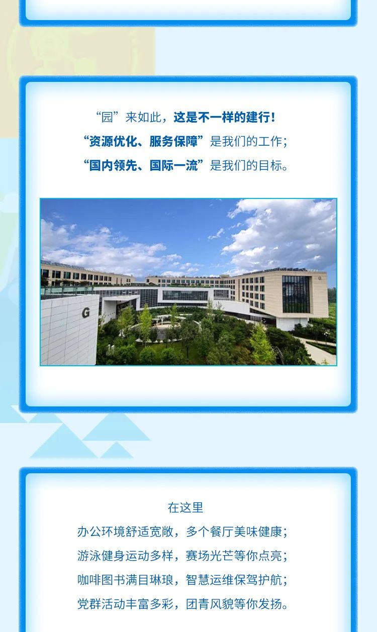 
<table>
<tr><td></td>
</tr>
<tr><td></td>
</tr>
<tr><td>“园”来如此,这是不一样的建行!“资源优化、服务保障”是我们的工作;“国内领先、国际一流”是我们的目标。广1☐G工1 是I</td>
</tr>
<tr><td></td>
</tr>
<tr><td>在这里办公环境舒适宽敞,多个餐厅美味健康;游泳健:身运动多样,赛场光芒等你点亮;咖啡图书满目琳琅,智慧运维保驾护航;党群活动丰富多彩,团青风貌等你发扬。</td>
</tr>
</table>
