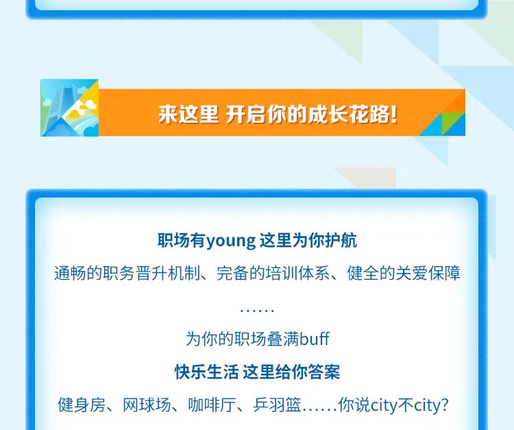 <p>来这里 开启你的成长花路!</p>
<p>职场有young这里为你护航</p>
<p>通畅的职务晋升机制、完备的培训体系、健全的关爱保障</p>
<p>为你的职场叠满buff</p>
<p>快乐生活这里给你答案</p>
<p>健身房、网球场、咖啡厅、乒羽篮<br/>.你说city不city?</p>
