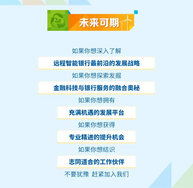 <p>未来可期</p>
<p>如果你想深入了解</p>
<p>远程智能银行最前沿的发展战略</p>
<p>如果你想探索发掘</p>
<p>金融科技与银行服务的融合奥秘</p>
<p>如果你想拥有</p>
<p>充满机遇的发展平台</p>
<p>如果你想获得</p>
<p>专业精进的提升机会</p>
<p>如果你想结识</p>
<p>志同道合的工作伙伴<br/>不要犹豫赶紧加入我们</p>
