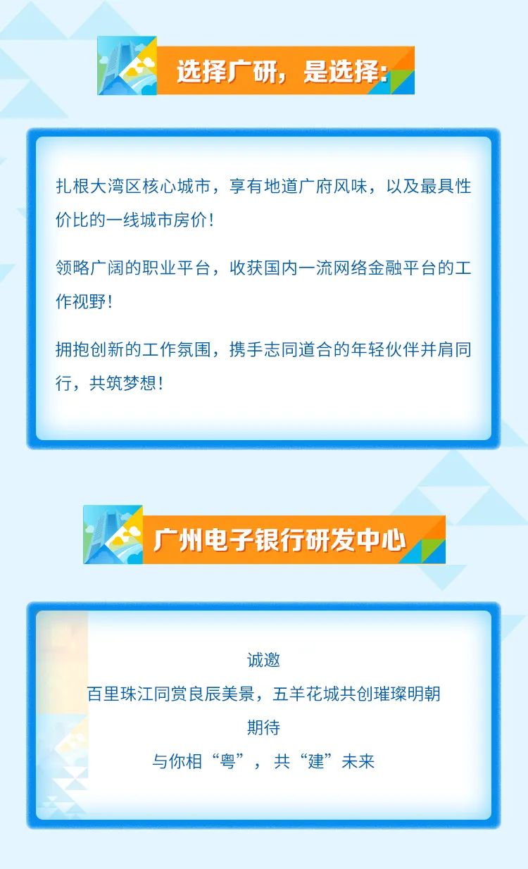 <p>选择广研,是选择:</p>

<table>
<tr><td>扎根大湾区核心城市,享有地道广府风味,以及最具性价比的一-线城市房价!领略广阔的职业平台,收获国内一流网络金融平台的工作视野!拥抱创新的工作氛围,携手志同道合的年轻伙伴并肩同行,共筑梦想!</td>
</tr>
<tr><td>\' 广州电子银行研发中心</td>
</tr>
<tr><td>诚邀百里珠江同赏良辰美景,五羊花城共创璀璨明朝期待与你相“粤”,共“建”未来</td>
</tr>
</table>

