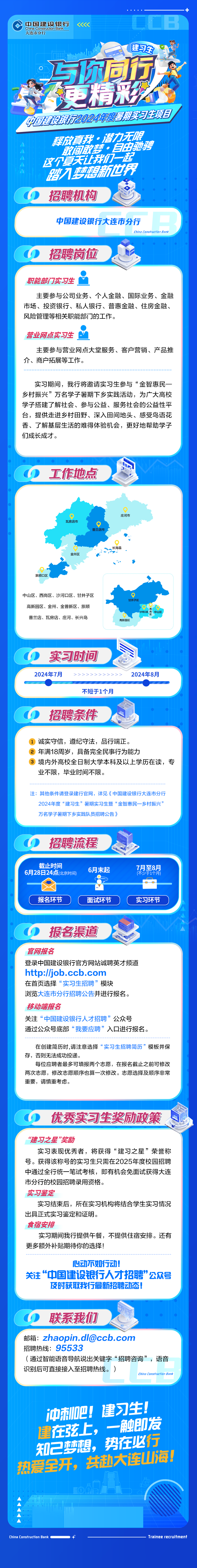 <p>中国建设银行</p>
<p>China Construction Bank</p>
<p>大连市分行</p>
<p>建习生</p>
<p>与际同五<br/>更精彩织<br/>中国健阅2024年期实习生项日</p>
<p>释放真我.潜力无限<br/>敢间敢血，自由驰聘<br/>这个夏天让我们一起<br/>入新世界<br/>招聘机构</p>
<p>中国建设银行大连市分行</p>
<p>hina</p>
<p>9an</p>
<p>招聘岗位</p>
<p>职能部门实习生</p>
<p>主要参与公司业务、个人金融、国际业务、金融<br/>市场、投资银行、私人银行、普惠金融、住房金融、<br/>风险管理等相关职能部门的工作。</p>
<p>营业网点实习生</p>
<p>主要参与营业网点大堂服务、客户营销、产品推<br/>介、商户拓展等工作。</p>
<p>实习期间，我行将邀请实习生参与“金智惠民一<br/>乡村振兴”万名学子暑期下乡实践活动，为广大高校<br/>学子搭建了解社会、参与公益、服务社会的公益性平<br/>台，提供走进乡村田野、深入田间地头、感受鸟语花<br/>香、了解基层生活的难得体验机会，更好地帮助学子<br/>们成长成才。</p>
<p>工作地点</p>
<p>瓦房店市</p>
<p>普兰店市</p>
<p>庄河市</p>
<p>金州区</p>
<p>不断m</p>
<p>旅顺口区</p>
<p>中山区、西岗区、沙河口区、甘井子区<br/>高新园区、金州、金普新区、旅顺<br/>普兰店、瓦房店、庄河、长兴岛</p>
<p>甘并子区</p>
<p>西岗区</p>
<p>中山区<br/>河口区</p>
<p>高新园区</p>
<p>实习时间<br/>2024年7月</p>
<p>不短于1个月</p>
<p>2024年8月</p>
<p>招聘条件</p>
<p>1诚实守信，遵纪守法，品行端正。</p>
<p>2年满18周岁，具备完全民事行为能力</p>
<p>3境内外高校全日制大学本科及以上学历在读，专<br/>业不限，毕业时间不限。</p>
<p>注:其他条件请登录建行官网，详见《中国建设银行大连市分行</p>
<p>2024年度“建习生”<br/>’暑期实习生暨“金智惠民一乡村振兴”<br/>万名学孑暑期下乡实践队员招聘公告)</p>
<p>招聘流程<br/>截止时间</p>
<p>6月28日24点(北京时间</p>
<p>6月末起</p>
<p>7月至8月<br/>(不少于1个月)</p>
<p>报名环节</p>
<p>面试环节</p>
<p>实习环节</p>
<p>报名渠道</p>
<p>官网报名</p>
<p>登录中国建设银行官方网站诚聘英才频道<br/>http://job.ccb.com</p>
<p>在首页选择“实习生招聘”模块</p>
<p>浏览大连市分行招聘公告并进行报名。<br/>移动端报名</p>
<p>关注“中国建设银行人才招聘”公众号</p>
<p>通过公众号底部“我要应聘”入口进行报名。</p>
<p>在创建简历时,请注意选择“实习生招聘简历”模板并保<br/>存，否则无法成功投递。</p>
<p>每位应聘者最多可填报两个志愿，在报名截止之前可修改<br/>两次志愿，修改志愿顺序也算一次修改。志愿选择及顺序非常<br/>重要，请慎重考虑。</p>
<p>优秀实习生奖励政策</p>
<p>“建习之星”奖励</p>
<p>实习表现优秀者，将获得“建习之星”荣誉称<br/>号。获得该称号的实习生只需在2025年度校园招聘<br/>中通过全行统一笔试考核，即有机会免面试获得大连<br/>市分行的校园招聘录用资格。</p>
<p>实习鉴定</p>
<p>实习结束后，所在实习机构将结合学生实习情况<br/>出具正式实习鉴定和证明。</p>
<p>食宿安排</p>
<p>实习期间我行提供午餐，不提供住宿安排。还有<br/>更多额外补贴期待你的选择!</p>
<p>心动不如行动!</p>
<p>关注“中国建设银行人才招聘”公众号<br/>及时获取我行最新招聘动态!</p>
<p>联系我们</p>
<p>邮箱:zhaopin.dl@ccb.com</p>
<p>招聘热线:95533</p>
<p>(通过智能语音导航说出关键字“招聘咨询”，语音<br/>识别后可直接接入至招聘热线。)</p>
<p>China Construction Bank</p>
<p>冲刺吧!建习生!<br/>健在弦上，一触即发<br/>知己梦想，势在必行<br/>热爱全开，共赴大连山海!</p>
<p>China Construction Ba</p>
<p>anPe</p>
<p>men</p>

