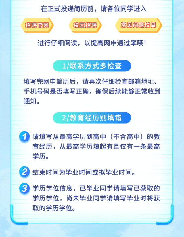 <p>在正式投递简历前,请各位同学进入</p>
<p>招聘官网校园招聘常见问题栏目</p>
<p>进行仔细阅读,以提高网申通过率哦!</p>
<p>1/联系方式多检查</p>
<p>填写完网申简历后,请再次仔细检查邮箱地址、</p>
<p>手机号码是否填写正确,确保后续能够正常收到</p>
<p>通知。</p>
<p>2/教育经历别填错</p>
<p> 请填写从最高学历到高中(不含高中)的教</p>
<p>育经历,从最高学历填起有且仅有一条最高</p>
<p>学历。</p>
<p> 结束时间为毕业时间或拟毕业时间。</p>
<p> 学历学位信息,已毕业同学请填写已获取的</p>
<p>学历学位,尚未毕业同学请填写毕业时将获</p>
<p>取的学历学位。</p>
