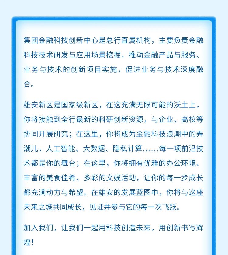<p>集团金融科技创新中心是总行直属机构，主要负责金融<br/>科技技术研发与应用场景挖掘，推动金融产品与服务、<br/>业务与技术的创新项目实施，促进业务与技术深度融<br/>合。</p>
<p>雄安新区是国家级新区，在这充满无限可能的沃土上，<br/>你将接触到全行最新的科研创新资源，与企业、高校等<br/>协同开展研究;在这里，你将成为金融科技浪潮中的弄<br/>潮儿，人工智能、大数据、隐私计算<br/>每一项前沿技<br/>术都是你的舞台;在这里，你将拥有优雅的办公环境、<br/>丰富的美食佳肴、多彩的文娱活动，让你的每一步成长<br/>都充满动力与希望。在雄安的发展蓝图中，你将与这座<br/>未来之城共同成长，见证并参与它的每一次飞跃</p>
<p>加入我们，让我们一起用科技创造未来，用创新书写辉<br/>煌!</p>
