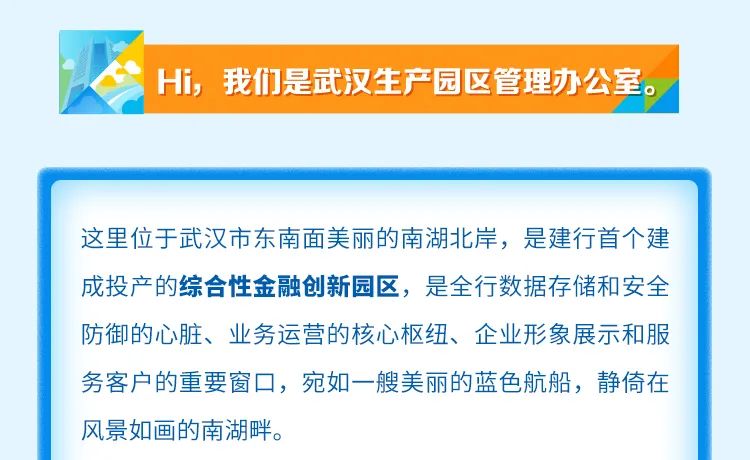 
<table>
<tr><td>Hi, 我们是武汉生产园区管理办公室。</td>
<td></td>
</tr>
<tr><td colspan="2"></td>
</tr>
<tr><td colspan="2"></td>
</tr>
<tr><td colspan="2">这里位于武汉市东南面美丽的南湖北岸,是建行首个建成投产的综合性金融创新园区,是全行数据存储和安全防御的心脏、业务运营的核心枢纽、企业形象展示和服务客户的重要窗☐,宛如一艘美丽的蓝色航船,静倚在风景如画的南湖畔。</td>
</tr>
</table>
