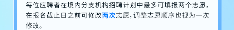 <p>每位应聘者在境内分支机构招聘计划中最多可填报两个志愿，<br/>在报名截止日之前可修改两次志愿,调整志愿顺序也视为一次<br/>修改。</p>
