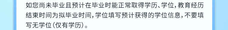 <p>如您尚未毕业且预计在毕业时能正常取得学历、学位,教育经历<br/>结束时间为拟毕业时间,学位填写预计获得的学位信息,不要填<br/>写无学位(仅有学历)。</p>
