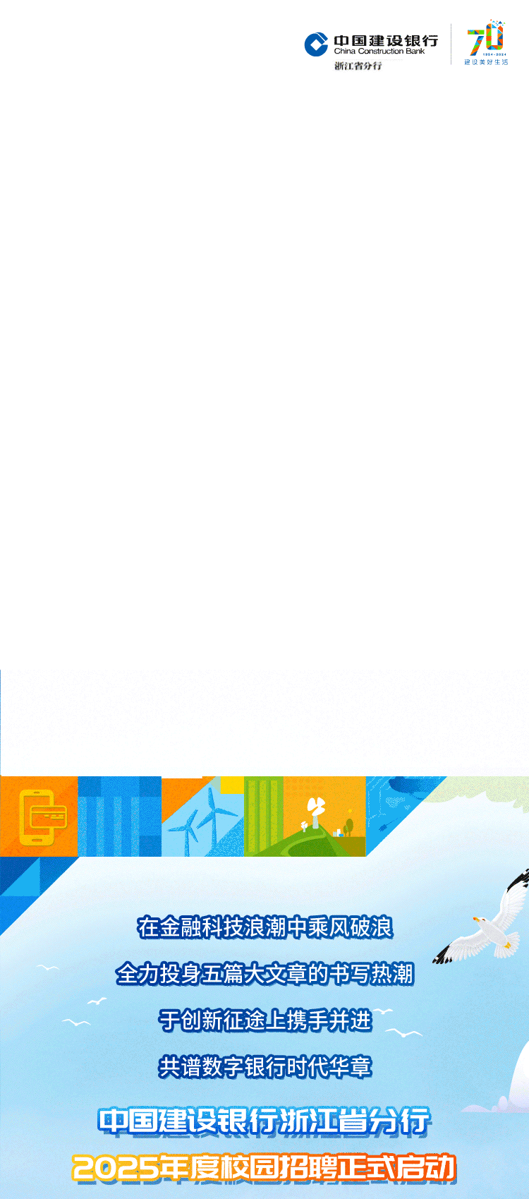 <p>中国建设银行0</p>
<p>浙江省分行理设美好生活</p>
<p>在金融科技浪潮中乘风破浪</p>
<p>h</p>
<p>全力投身五篇大文章的书写热潮</p>
<p>于创新征途上携手并进</p>
<p>共谱数字银行时代华章</p>
<p>中国建设银行浙江省分行</p>
<p>2025年度校园招聘正式启动</p>

<table>
<tr><td></td>
<td></td>
<td>生</td>
<td></td>
</tr>
</table>
