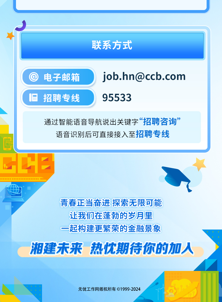 
<table>
<tr><td colspan="2"></td>
</tr>
<tr><td colspan="2">联系方式</td>
</tr>
<tr><td>\'  电子邮箱</td>
<td>job.hn@ccb.com</td>
</tr>
<tr><td>显招聘专线</td>
<td>95533</td>
</tr>
<tr><td></td>
<td></td>
</tr>
<tr><td colspan="2">通过智能语音导航说出关键字&ldquo;招聘咨询&rdquo;语音识别后可直接接入至招聘专线</td>
</tr>
<tr><td colspan="2"></td>
</tr>
<tr><td colspan="2">GCEB青春正当奋进探索无限可能让我们在蓬勃的岁月里一起构建更繁荣的金融景象湘建未来 热忱期待你的加人无忧工作网版权所有 1999-2024</td>
</tr>
</table>
