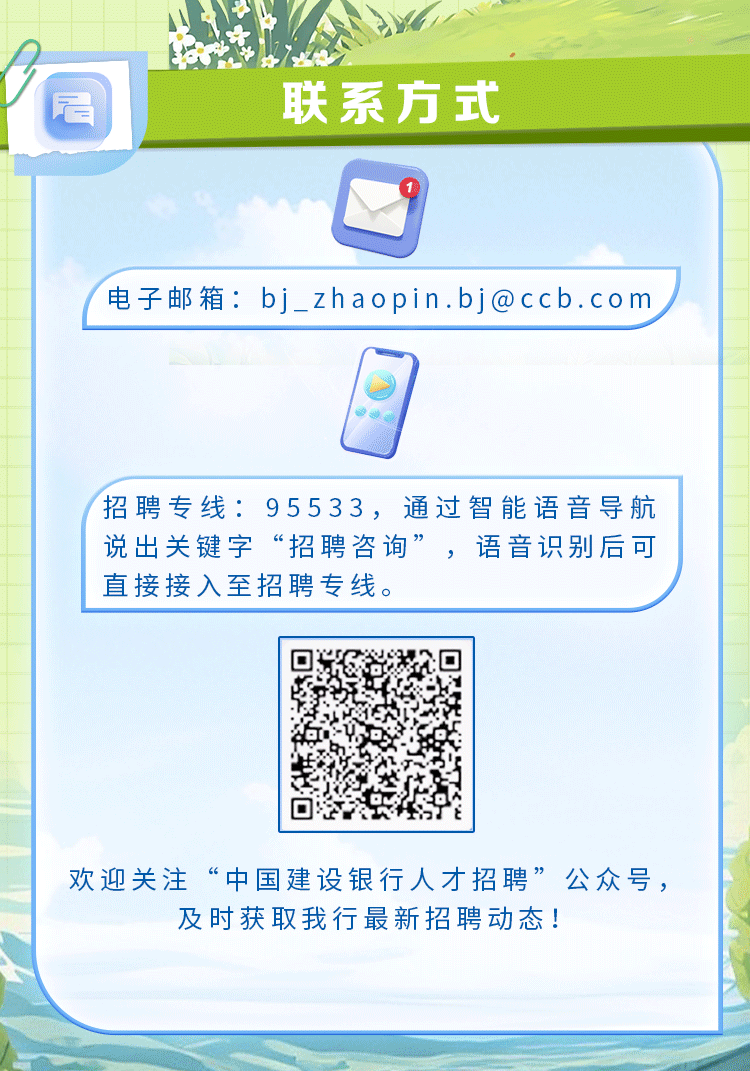 <p>欢迎关注&ldquo;中国建设银行人才招聘&rdquo;公众号,</p>
<p>及时获取我行最新招聘动态!</p>

<table>
<tr><td>居</td>
<td colspan="3">联系方式</td>
</tr>
<tr><td></td>
<td colspan="3"></td>
</tr>
<tr><td colspan="4">电子邮箱: bj_ zhaopin.bj@ccb.com日</td>
</tr>
<tr><td colspan="4">招聘专线: 95533,通过智能语音导航说出关键字&ldquo;招聘咨询&rdquo;,语音识别后可直接接入至招聘专线。</td>
</tr>
<tr><td colspan="2"></td>
<td></td>
<td></td>
</tr>
<tr><td colspan="2"></td>
<td>区了在 经装回 法 2</td>
<td></td>
</tr>
</table>
