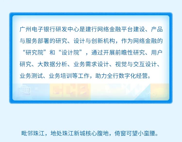 <p>广州电子银行研发中心是建行网络金融平台建设、产品<br/>与服务部署的研究、设计与创新机构，作为网络金融的<br/>“研究院”和“设计院”，通过开展前瞻性研究、用户<br/>研究、大数据分析、业务需求设计、视觉与交互设计、<br/>业务测试、业务培训等工作，助力全行数字化经营。</p>
<p>毗邻珠江，地处珠江新城核心腹地，倚窗可望小蛮腰。</p>
