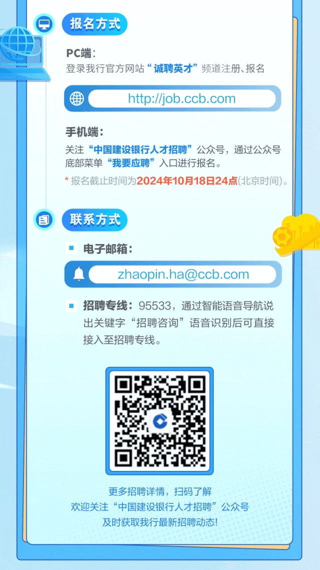 <p>,报名方式</p>
<p>PC端:</p>
<p>登录我行官方网站“诚聘英才”频道注册、报名</p>
<p>htp://job.ccb.comD</p>
<p>手机端:</p>
<p>关注“中国建设银行人才招聘”公众号,通过公众号</p>
<p>底部菜单“我要应聘”入☐进行报名。</p>
<p>*报名截止时间为2024年10月18日24点(北京时间)。</p>
<p>自\' 联系方式</p>
<p>电子邮箱:</p>
<p>血zhaopin.ha@ccb.com</p>
<p>招聘专线: 95533,通过智能语音导航说</p>
<p>出关键字“招聘咨询”语音识别后可直接</p>
<p>接入至招聘专线。</p>
<p>更多招聘详情,扫码了解</p>
<p>欢迎关注“中国建设银行人才招聘”公众号</p>
<p>及时获取我行最新招聘动态</p>
