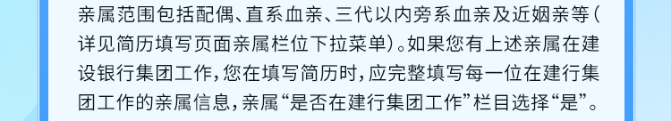 <p>亲属范围包括配偶、直系血亲、三代以内旁系血亲及近姻亲等(<br/>详见简历填写页面亲属栏位下拉菜单)。如果您有上述亲属在建<br/>设银行集团工作,您在填写简历时,应完整填写每一位在建行集<br/>团工作的亲属信息,亲属&ldquo;是否在建行集团工作&rdquo;栏目选择&ldquo;是&rdquo;。</p>
