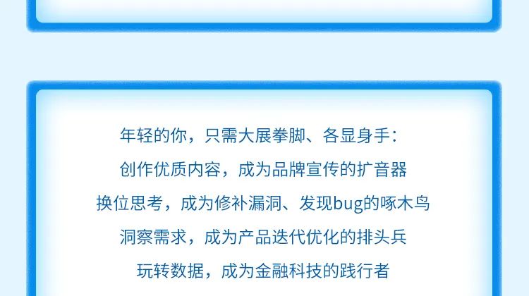 <p>年轻的你，只需大展拳脚、各显身手:<br/>创作优质内容，成为品牌宣传的扩音器<br/>换位思考，成为修补漏洞、发现bug的啄木鸟</p>
<p>洞察需求，成为产品迭代优化的排头兵<br/>玩转数据，成为金融科技的践行者</p>
