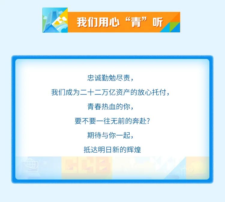 <p>我们用心“青”听</p>
<p>忠诚勤勉尽责，</p>
<p>我们成为二十二万亿资产的放心托付，</p>
<p>青春热血的你，</p>
<p>要不要一往无前的奔赴?<br/>期待与你一起，</p>
<p>抵达明日新的辉煌</p>
