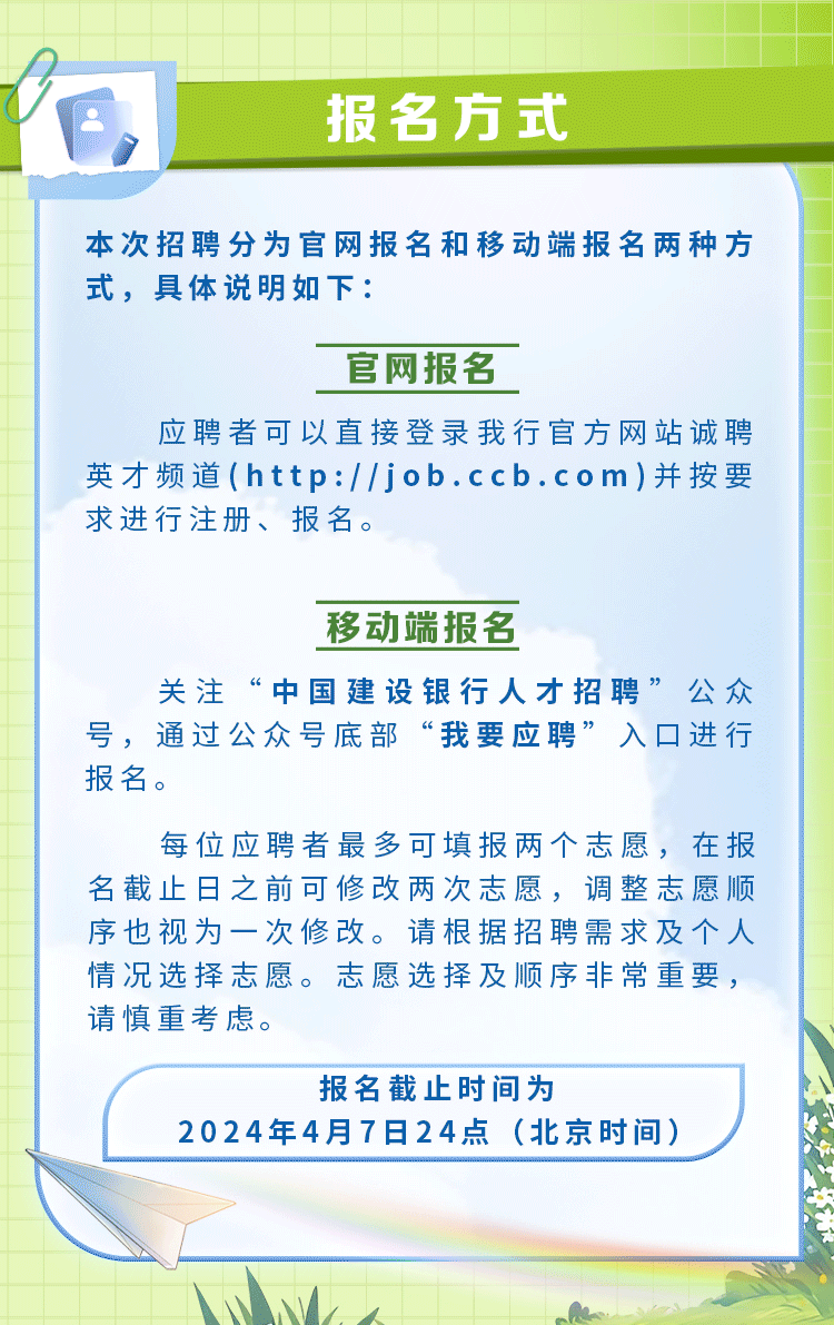 <p>报名方式</p>
<p>本次招聘分为官网报名和移动端报名两种方</p>
<p>式,具体说明如下:</p>
<p>官网报名</p>
<p>应聘者可以直接登录我行官方网站诚聘</p>
<p>英才频道(http://job.ccb.com)并按要</p>
<p>求进行注册、报名。</p>
<p>移动端报名</p>
<p>关注&ldquo;中国建设银行人才招聘&rsquo;&rdquo;公众</p>
<p>号,通过公众号底部&ldquo;我要应聘&rdquo;入☐进行</p>
<p>报名。</p>
<p>每位应聘者最多可填报两个志愿,在报</p>
<p>名截止日之前可修改两次志愿,调整志愿顺</p>
<p>序也视为一次修改。请根据招聘需求及个人</p>
<p>情况选择志愿。志愿选择及顺序非常重要,</p>
<p>请慎重考虑。</p>
<p>报名截止时间为</p>
<p>2024年4月7日24点(北京时间)</p>
<p>M人</p>
