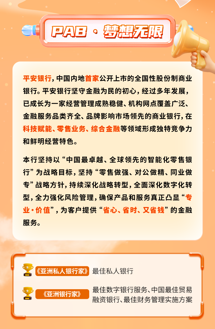 <p>PAB ·梦想无限</p>
<p>平安银行，中国内地首家公开上市的全国性股份制商业<br/>银行。平安银行坚守金融为民的初心，经过多年发展，<br/>已成长为一家经营管理成熟稳健、机构网点覆盖广泛、<br/>金融服务品类齐全、品牌影响市场领先的商业银行，在<br/>科技赋能、零售业务、综合金融等领域形成独特竞争力<br/>和鲜明经营特色。</p>
<p>本行坚持以“中国最卓越、全球领先的智能化零售银<br/>行”为战略目标，坚持“零售做强、对公做精、同业做<br/>专”战略方针，持续深化战略转型，全面深化数字化转<br/>型，全力强化风险管理,确保产品和服务真正凸显“专<br/>业.价值”，为客户提供“省心、省时、又省钱”的金融<br/>服务。</p>
<p>《亚洲私人银行家》最佳私人银行</p>
<p>《亚洲银行家》</p>
<p>最佳数字银行服务、中国最佳贸易<br/>融资银行、最佳财务管理实施方案</p>
