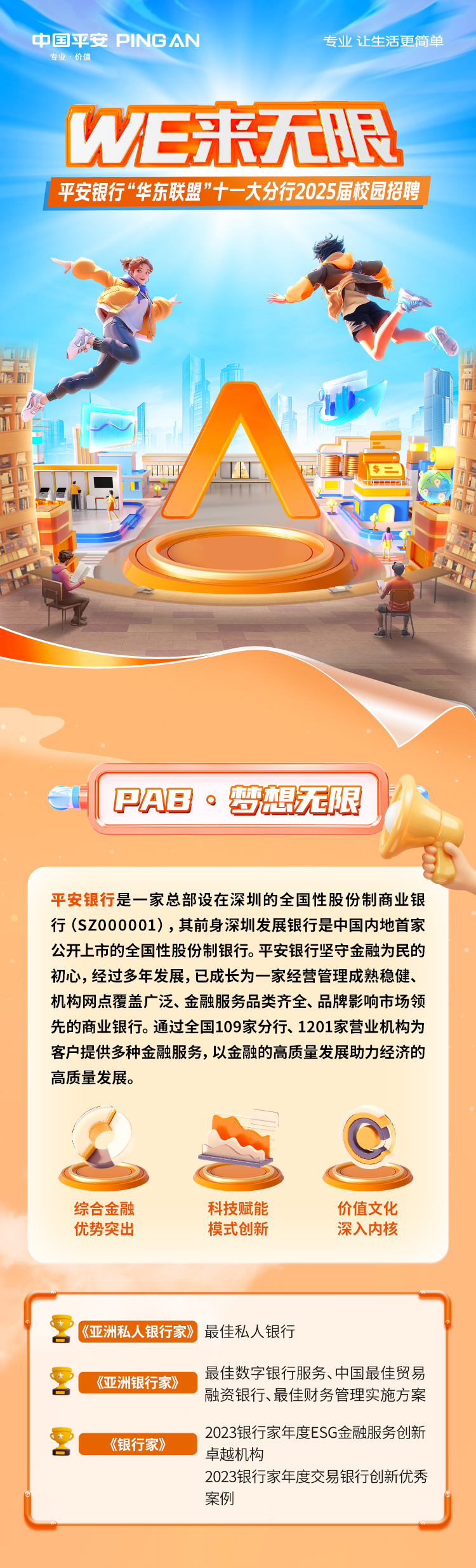 <p>中国平安PING AN专业让生活更简单</p>
<p>专业,价值</p>
<p>WE来无限</p>
<p>平安银行“华东联盟”十一 大分行2025届校园招聘</p>
<p>上</p>
<p> PAB。梦想无限</p>
<p>平安银行是一家总部设在深圳的全国性股份制商业银</p>
<p>行(SZ000001),其前身深圳发展银行是中国内地首家</p>
<p>公开上市的全国性股份制银行。平安银行坚守金融为民的</p>
<p>初心,经过多年发展,已成长为一家经营管理成熟稳健、</p>
<p>机构网点覆盖广泛、金融服务品类齐全、品牌影响市场领</p>
<p>先的商业银行。通过全国109家分行、1201家营业机构为</p>
<p>客户提供多种金融服务,以金融的高质量发展助力经济的</p>
<p>高质量发展。</p>
<p>综合金融科技赋能价值文化</p>
<p>优势突出模式创新深入内核</p>
<p>2《亚洲私人银行家》最佳私人银行</p>
<p>《亚洲银行家》最佳数字银行服务、中国最佳贸易</p>
<p>融资银行、最佳财 务管理实施方案</p>
<p>2《银行家》2023银行家年度ESG金融服务创新</p>
<p>卓越机构</p>
<p>2023银行家年度交易银行创新优秀</p>
<p>案例心</p>
