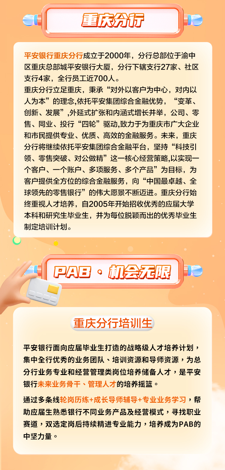 <p>重庆分行</p>
<p>平安银行重庆分行成立于2000年,分行总部位于渝中</p>
<p>区重庆总部城平安银行大厦,分行下辖支行27家、社区</p>
<p>支行4家,全行员工近700人。</p>
<p>重庆分行立足重庆,秉承“对外以客户为中心,对内以</p>
<p>人为本”的理念,依托平安集团综合金融优势, “变革、</p>
<p>创新、发展”,外延式扩张和内涵式增长并举,公司、零</p>
<p>售、同业、投行“四轮”驱动,致力于为重庆市广大企业</p>
<p>和市民提供专业、优质、高效的金融服务。未来,重庆</p>
<p>分行将继续依托平安集团综合金融平台,坚持“科技引</p>
<p>领、零售突破、对公做精”这一-核心经营策略,以实现-</p>
<p>个客户、一个账户、多项服务、多个产品”为目标,为</p>
<p>客户提供全方位的综合金融服务,向“中国最卓越、全</p>
<p>球领先的零售银行”的伟大愿景不断迈进。重庆分行始</p>
<p>终重视人才培养,自2005年开始招收优秀的应届大学</p>
<p>本科和研究生毕业生,并为每位脱颖而出的优秀毕业生</p>
<p>制定培训计划。</p>
<p>IPAB。机会无限1</p>
<p>重庆分行培训生</p>
<p>平安银行面向应届毕业生打造的战略级人才培养计划,</p>
<p>集中全行优秀的业务团队、培训资源和导师资源,为总</p>
<p>分行业务专业和经营管理类岗位培养储备人才,是平安</p>
<p>银行未来业务骨干、管理人才的培养摇篮。</p>
<p>通过多条线轮岗历练+成长导师辅导+专业业务学习,帮</p>
<p>助应届生熟悉银行不同业务产品及经营模式,寻找职业</p>
<p>赛道,双选定岗后持续精进专业能力,培养成为PAB的</p>
<p>中坚力量。</p>
