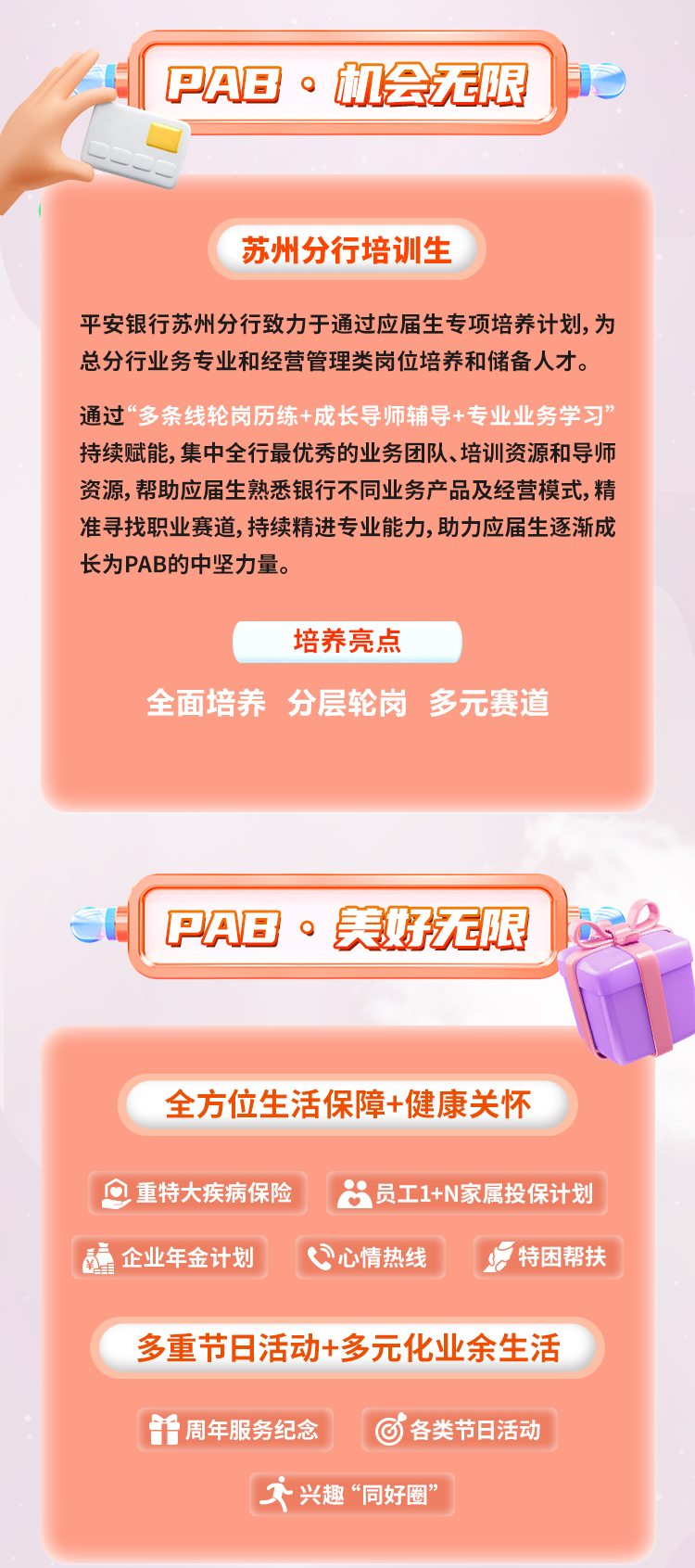 <p>PAB&middot;机会无限</p>
<p>苏州分行培训生</p>
<p>平安银行苏州分行致力于通过应届生专项培养计划,为<br/>总分行业务专业和经营管理类岗位培养和储备人才。<br/>通过&ldquo;多条线轮岗历练+成长导师辅导+专业业务学习&rdquo;<br/>持续赋能，集中全行最优秀的业务团队、培训资源和导师<br/>资源,帮助应届生熟悉银行不同业务产品及经营模式，精<br/>准寻找职业赛道,持续精进专业能力,助力应届生逐渐成<br/>长为PAB的中坚力量。</p>
<p>培养亮点</p>
<p>全面培养 分层轮岗 多元赛道</p>
<p>PAB&middot;美好无限</p>
<p>全方位生活保障+健康关怀</p>
<p>重特大疾病保险员工1+N家属投保计划<br/>企业年金计划</p>
<p>心情热线</p>
<p>特困帮扶</p>
<p>多重节日活动+多元化业余生活<br/>周年服务纪念</p>
<p>各类节日活动</p>
<p>兴趣&ldquo;同好圈&rdquo;</p>
