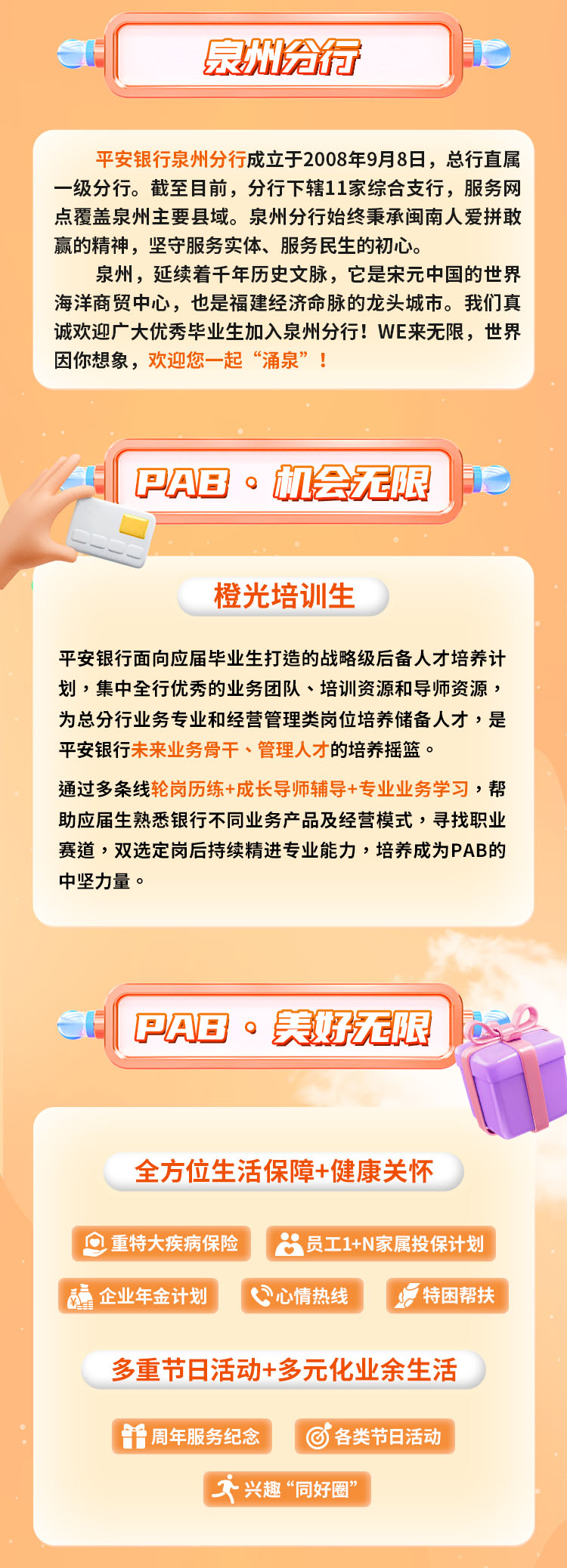 <p>泉州给行</p>
<p>平安银行泉州分行成立于2008年9月8日,总行直属</p>
<p>一级分行。截至目前,分行下辖11家综合支行,服务网</p>
<p>点覆盖泉州主要县域。泉州分行始终秉承闽南人爱拼敢</p>
<p>赢的精神,坚守服务实体、服务民生的初心。</p>
<p>泉州,延续着千年历史文脉,它是宋元中国的世界</p>
<p>海洋商贸中心,也是福建经济命脉的龙头城市。我们真</p>
<p>诚欢迎广大优秀毕业生加入泉州分行! WE来无限,世界</p>
<p>因你想象,欢迎您一起&ldquo;涌泉&rdquo;!</p>
<p>I PAB。机会无限P</p>
<p>橙光培训生</p>
<p>平安银行面向应届毕业生打造的战略级后备人才培养计</p>
<p>划,集中全行优秀的业务团队、培训资源和导师资源,</p>
<p>为总分行业务专业和经营管理类岗位培养储备人才,是</p>
<p>平安银行未来业务骨干、管理人才的培养摇篮。</p>
<p>通过多条线轮岗历练+成长导师辅导+专业业务学习,帮</p>
<p>助应届生熟悉银行不同业务产品及经营模式,寻找职业</p>
<p>赛道,双选定岗后持续精进专业能力,培养成为PAB的</p>
<p>中坚力量。</p>
<p>I PAB。美好无限</p>
<p>全方位生活保障+健康关怀</p>
<p>重特大疾病保险员工1+N家属投保计划</p>
<p>品企业年金计划心情热线特困帮扶</p>
<p>多重节日活动+多元化业余生活</p>
<p>任周年服务纪念各类节日活动</p>
<p>牙兴趣&ldquo;同好圈&rdquo;</p>
