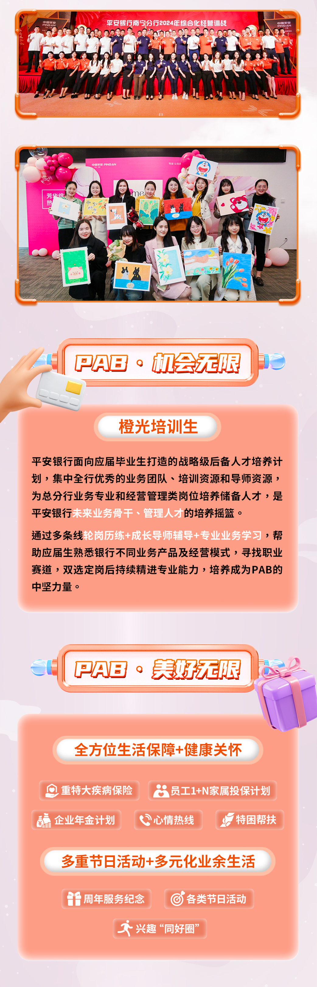 <p>平安银行南宁分行2024年综合化经营训5</p>
<p>国平</p>
<p>PAB ·机会无限</p>
<p>橙光培训生</p>
<p>平安银行面向应届毕业生打造的战略级后备人才培养计<br/>划，集中全行优秀的业务团队、培训资源和导师资源，<br/>为总分行业务专业和经营管理类岗位培养储备人才，是<br/>平安银行未来业务骨干、管理人才的培养摇篮。</p>
<p>通过多条线轮岗历练+成长导师辅导+专业业务学习，帮<br/>助应届生熟悉银行不同业务产品及经营模式，寻找职业<br/>赛道，双选定岗后持续精进专业能力，培养成为PAB的<br/>中坚力量。</p>
<p>PAB·美好无限</p>
<p>全方位生活保障+健康关怀</p>
<p>重特大疾病保险</p>
<p>员工1+N家属投保计划</p>
<p>企业年金计划</p>
<p>心情热线</p>
<p> 特困帮扶</p>
<p>多重节日活动+多元化业余生活</p>
<p>千周年服务纪念</p>
<p>各类节日活动</p>
<p>兴趣“同好圈”</p>
