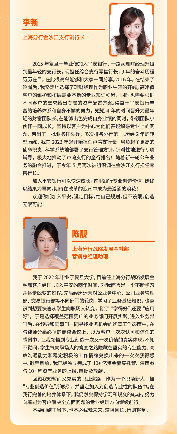 <p>李畅</p>
<p>上海分行金沙江支行副行长</p>
<p>2015年复旦一毕业便加入平安银行，一路从理财经理升级<br/>到最年轻的支行长，现担任综合支行零售行长，9年的奋斗历程<br/>历历在目，在此很高兴能够和大家一同分享。2016年，在结束了<br/>轮岗后，我坚定地选择了理财经理作为职业生涯的开端，高净值<br/>客户的维护和拓展需要不断的专业知识积累，同时也需要根据<br/>不同客户的需求给出专属的资产配置方案。得益于平安银行丰<br/>富的培养体系和自身不懈的努力，短短4年的时间晋升为最年<br/>轻的财富团队长。在能够出色完成自身业绩的同时，带领团队小<br/>伙伴一同成长，坚持以客户为中心为他们答疑解惑专业上的问<br/>题，带出了一批业务排头兵，多次排名分行第一。历经2年的转<br/>型历练，我在2022年起开始担任卢湾支行长，肩负起了更高的<br/>使命职责，科学系统地部署了支行管理方针，针对性地进行专项<br/>辅导，极大地推动了卢湾支行的全行排名!随着新一轮公私业<br/>务的融合推进，于今年5月再次被组织调往金沙江支行担任零<br/>售行长。</p>
<p>加入平安银行可以快速成长,这里践行专业创造价值，始终<br/>以结果为导向,期待在改革的浪潮中成为最汹涌的浪花!</p>
<p>欢迎你们加入平安,设定目标,给自己规划,但不设限,创造<br/>无限可能!</p>
<p>陈靓</p>
<p>上海分行战略发展金融部<br/>营销总经理助理</p>
<p>我于2022年毕业于复旦大学,目前任上海分行战略发展金<br/>融部客户经理。加入平安的两年时间，对我而言是一个不断学习<br/>并逐步蜕变的过程。先后经历运营对公业务中心、公司业务管理<br/>部、交易银行部等不同部门的轮岗，学习了业务基础知识，也意<br/>识到想要快速从学生向职场人转变，除了“学得好”还要“应用<br/>好”，于是选择覆盖范围更广的业务部门开展实践。进入业务部<br/>门后,在领导和同事们一同寻找业务机会的饱满工作态度中,在<br/>与律师分毫必争的商谈会议上，以及客户一次次认可和信任的<br/>感谢中，让我领悟到专业创造一次又一次价值的真实体现。不知<br/>不觉间,学生气向职场人的蜕变之路隐藏在坚实的专业能力、高<br/>效沟通能力和稳定积极的工作情绪兑换出来的一次次获得感<br/>中。截至目前，我已经独立完成了10+亿资金募集托管、深度参<br/>与10+ 笔资产业务的上报、审批及放款。</p>
<p>回顾我短暂而又充实的职业道路，作为一个职场新人，被<br/>“专业创造价值”所吸引，并坚定加入到创造专业性的队伍中。在<br/>我行完善的培养体系下,我仍然会保持学习和蜕变的心态,努力<br/>向着能为客户解决全方面问题的专业经理方向继续前行。</p>
<p>不要纠结于当下,也不必犹豫未来,道阻且长,行则将至。</p>
