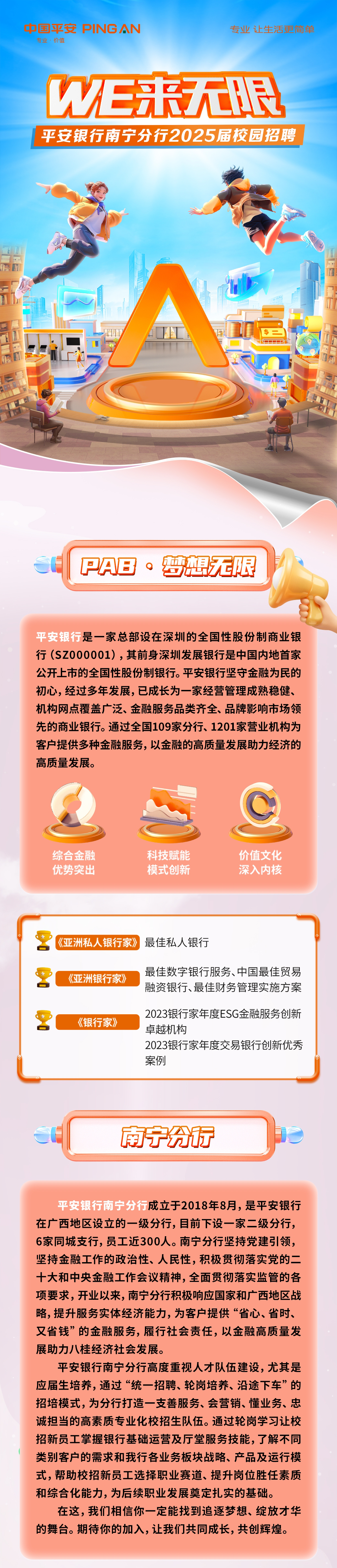 <p>中国平安PINGAN<br/>专业·价值</p>
<p>专业让生活更简单</p>
<p>W汇来无眼<br/>平安银行南宁分行2025届校园招聘</p>
<p>a</p>
<p>PAB·梦想无限</p>
<p>平安银行是一家总部设在深圳的全国性股份制商业银<br/>行(SZ000001)，其前身深圳发展银行是中国内地首家<br/>公开上市的全国性股份制银行。平安银行坚守金融为民的<br/>初心，经过多年发展，已成长为一家经营管理成熟稳健、<br/>机构网点覆盖广泛、金融服务品类齐全、品牌影响市场领<br/>先的商业银行。通过全国109家分行、1201家营业机构为<br/>客户提供多种金融服务，以金融的高质量发展助力经济的<br/>高质量发展。</p>
<p>综合金融<br/>优势突出</p>
<p>科技赋能<br/>模式创新</p>
<p>价值文化<br/>深入内核</p>
<p>《亚洲私人银行家》最佳私人银行</p>
<p>《亚洲银行家》</p>
<p>最佳数字银行服务、中国最佳贸易<br/>融资银行、最佳财务管理实施方案</p>
<p>《银行家》</p>
<p>2023银行家年度ESG金融服务创新<br/>卓越机构</p>
<p>2023银行家年度交易银行创新优秀<br/>案例</p>
<p>南宁分市</p>
<p>平安银行南宁分行成立于2018年8月，是平安银行<br/>在广西地区设立的一级分行，目前下设一家二级分行，<br/>6家同城支行,员工近300人。南宁分行坚持党建引领，<br/>坚持金融工作的政治性、人民性，积极贯彻落实党的二<br/>十大和中央金融工作会议精神，全面贯彻落实监管的各<br/>项要求，开业以来，南宁分行积极响应国家和广西地区战<br/>略,提升服务实体经济能力,为客户提供“省心、省时、<br/>又省钱”的金融服务，履行社会责任，以金融高质量发<br/>展助力八桂经济社会发展。</p>
<p>平安银行南宁分行高度重视人才队伍建设，尤其是<br/>应届生培养，通过“统一招聘、轮岗培养、沿途下车”的<br/>招培模式，为分行打造一支善服务、会营销、懂业务、忠<br/>诚担当的高素质专业化校招生队伍。通过轮岗学习让校<br/>招新员工掌握银行基础运营及厅堂服务技能，了解不同<br/>类别客户的需求和我行各业务板块战略、产品及运行模<br/>式，帮助校招新员工选择职业赛道、提升岗位胜任素质<br/>和综合化能力，为后续职业发展奠定扎实的基础。</p>
<p>在这，我们相信你一定能找到追逐梦想、绽放才华<br/>的舞台。期待你的加入,让我们共同成长,共创辉煌。</p>
