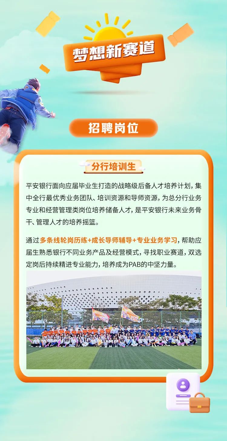 <p>心1七</p>
<p>梦想新赛道 I</p>
<p>招聘岗位</p>
<p>分行培训生</p>
<p>平安银行面向应届毕业生打造的战略级后备人才培养计划,集</p>
<p>中全行最优秀业务团队、培训资源和导师资源,为总分行业务</p>
<p>专业和经营管理类岗位培养储备人才,是平安银行未来业务骨</p>
<p>干、管理人才的培养摇篮。</p>
<p>通过多条线轮岗历练+成长导师辅导+专业业务学习,帮助应</p>
<p>届生熟悉银行不同业务产品及经营模式,寻找职业赛道,双选</p>
<p>定岗后持续精进专业能力,培养成为PAB的中坚力量。</p>
<p>e</p>
